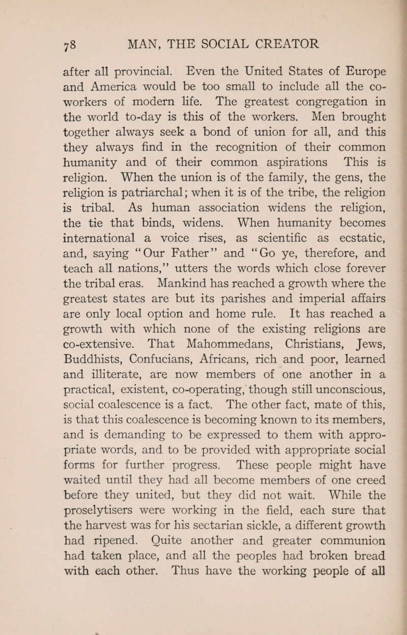 after all provincial. Even the United States of Europe and America would be too small to include all the co- workers of modern life. The greatest congregation in the world to-day is this of the workers. Men brought together always seek a bond of union for all, and this they always find in the recognition of their common humanity and of their common aspirations This is religion. When the union is of the family, the gens, the religion is patriarchal; when it is of the tribe, the religion is tribal. As human association widens the religion, the tie that binds, widens. When humanity becomes international a voice rises, as scientific as ecstatic, and, saying “Our Father” and “Go ye, therefore, and teach all nations,” utters the words which close forever the tribal eras. Mankind has reached a growth where the greatest states are but its parishes and imperial affairs are only local option and home rule. It has reached a growth with which none of the existing religions are co-extensive. That Mahommedans, Christians, Jews, Buddhists, Confucians, Africans, rich and poor, learned and illiterate, are now members of one another in a practical, existent, co-operating, though still unconscious, social coalescence is a fact. The other fact, mate of this, is that this coalescence is becoming known to its members, and is demanding to be expressed to them with appro¬ priate words, and to be provided with appropriate social forms for further progress. These people might have waited until they had all become members of one creed before they united, but they did not wait. While the proselytisers were working in the field, each sure that the harvest was for his sectarian sickle, a different growth had ripened. Quite another and greater communion had taken place, and all the peoples had broken bread with each other. Thus have the working people of all