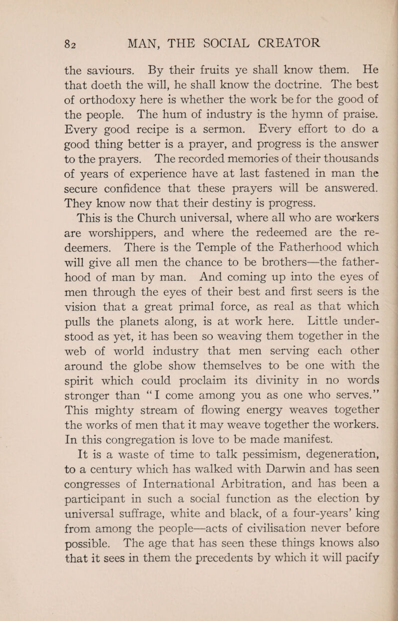 the saviours. By their fruits ye shall know them. He that doeth the will, he shall know the doctrine. The best of orthodoxy here is whether the work be for the good of the people. The hum of industry is the hymn of praise. Every good recipe is a sermon. Every effort to do a good thing better is a prayer, and progress is the answer to the prayers. The recorded memories of their thousands of years of experience have at last fastened in man the secure confidence that these prayers will be answered. They know now that their destiny is progress. This is the Church universal, where all who are workers are worshippers, and where the redeemed are the re¬ deemers. There is the Temple of the Fatherhood which will give all men the chance to be brothers—the father¬ hood of man by man. And coming up into the eyes of men through the eyes of their best and first seers is the vision that a great primal force, as real as that which pulls the planets along, is at work here. Little under¬ stood as yet, it has been so weaving them together in the web of world industry that men serving each other around the globe show themselves to be one with the spirit which could proclaim its divinity in no words stronger than “I come among you as one who serves.” This mighty stream of flowing energy weaves together the works of men that it may weave together the workers. In this congregation is love to be made manifest. It is a waste of time to talk pessimism, degeneration, to a century which has walked with Darwin and has seen congresses of International Arbitration, and has been a participant in such a social function as the election by universal suffrage, white and black, of a four-years’ king from among the people—acts of civilisation never before possible. The age that has seen these things knows also that it sees in them the precedents by which it will pacify