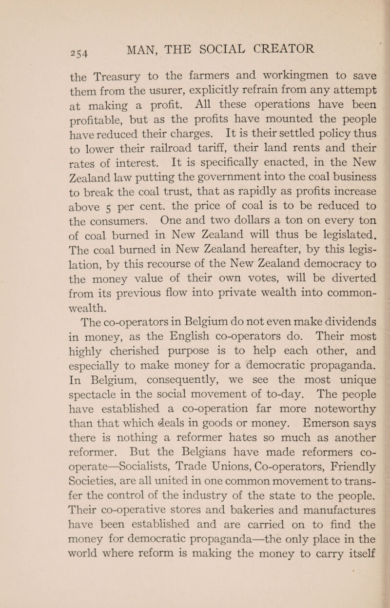 the Treasury to the farmers and workingmen to save them from the usurer, explicitly refrain from any attempt at making a profit. All these operations have been profitable, but as the profits have mounted the people have reduced their charges. It is their settled policy thus to lower their railroad tariff, their land rents and their rates of interest. It is specifically enacted, in the New Zealand law putting the government into the coal business to break the coal trust, that as rapidly as profits increase above 5 per cent, the price of coal is to be reduced to the consumers. One and two dollars a ton on every ton of coal burned in New Zealand will thus be legislated. The coal burned in New Zealand hereafter, by this legis¬ lation, by this recourse of the New Zealand democracy to the money value of their own votes, will be diverted from its previous flow into private wealth into common¬ wealth. The co-operators in Belgium do not even make dividends in money, as the English co-operators do. Their most highly cherished purpose is to help each other, and especially to make money for a democratic propaganda. In Belgium, consequently, we see the most unique spectacle in the social movement of to-day. The people have established a co-operation far more noteworthy than that which deals in goods or money. Emerson says there is nothing a reformer hates so much as another reformer. But the Belgians have made reformers co¬ operate—Socialists, Trade Unions, Co-operators, Friendly Societies, are all united in one common movement to trans¬ fer the control of the industry of the state to the people. Their co-operative stores and bakeries and manufactures have been established and are carried on to find the money for democratic propaganda—the only place in the world where reform is making the money to carry itself