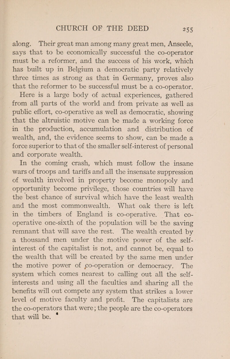 along. Their great man among many great men, Anseele, says that to be economically successful the co-operator must be a reformer, and the success of his work, which has built up in Belgium a democratic party relatively three times as strong as that in Germany, proves also that the reformer to be successful must be a co-operator. Here is a large body of actual experiences, gathered from all parts of the world and from private as well as public effort, co-operative as well as democratic, showing that the altruistic motive can be made a working force in the production, accumulation and distribution of wealth, and, the evidence seems to show, can be made a force superior to that of the smaller self-interest of personal and corporate wealth. In the coming crash, which must follow the insane wars of troops and tariffs and all the insensate suppression of wealth involved in property become monopoly and opportunity become privilege, those countries will have the best chance of survival which have the least wealth and the most commonwealth. What oak there is left in the timbers of England is co-operative. That co¬ operative one-sixth of the population will be the saving remnant that will save the rest. The wealth created by a thousand men under the motive power of the self- interest of the capitalist is not, and cannot be, equal to the wealth that will be created by the same men under the motive power of ,co-operation or democracy. The system which comes nearest to calling out all the self- interests and using all the faculties and sharing all the benefits will out compete any system that strikes a lower level of motive faculty and profit. The capitalists are the co-operators that were; the people are the co-operators that will be. *