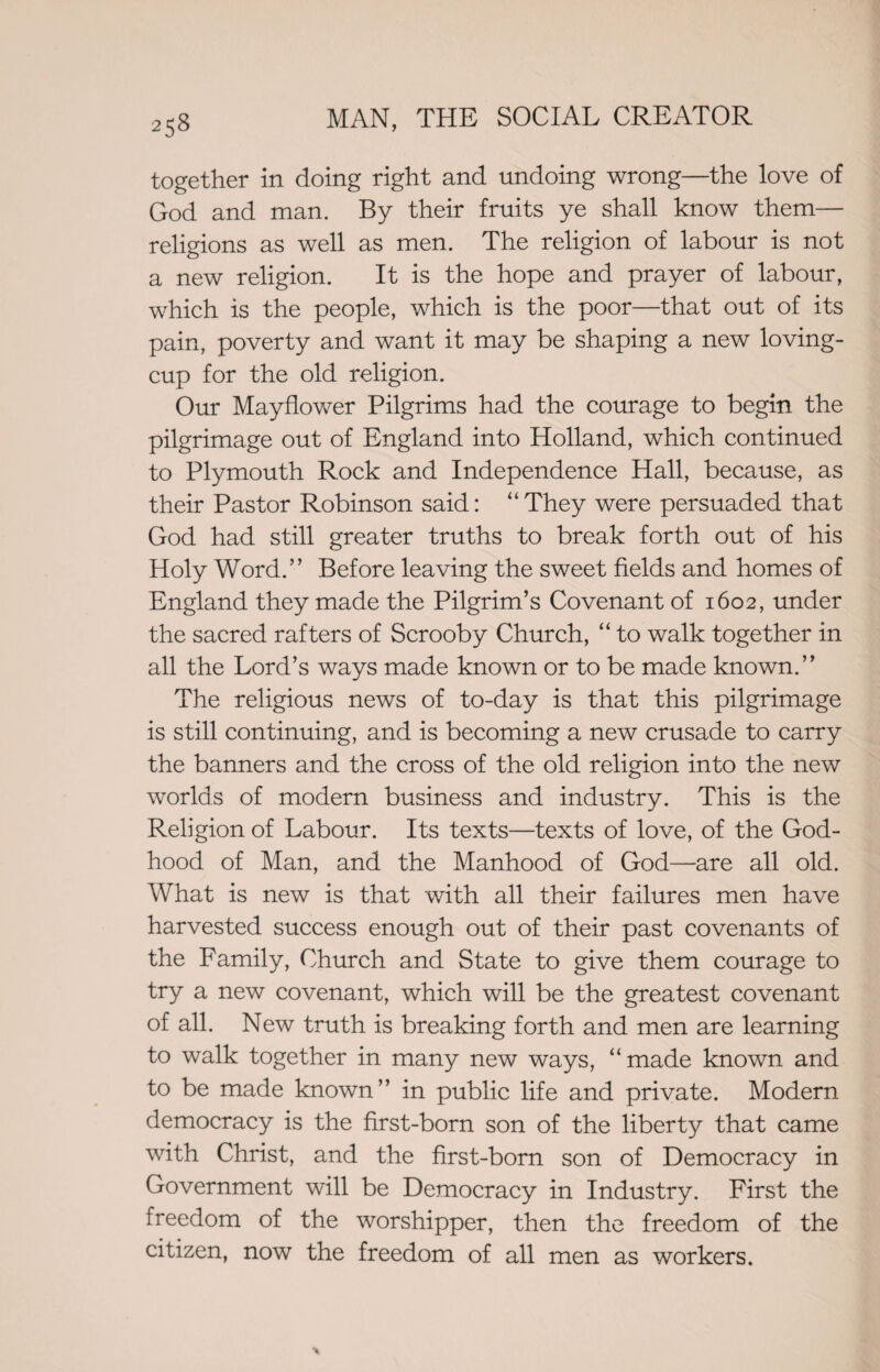 together in doing right and undoing wrong—the love of God and man. By their fruits ye shall know them— religions as well as men. The religion of labour is not a new religion. It is the hope and prayer of labour, which is the people, which is the poor—that out of its pain, poverty and want it may be shaping a new loving- cup for the old religion. Our Mayflower Pilgrims had the courage to begin the pilgrimage out of England into Holland, which continued to Plymouth Rock and Independence Hall, because, as their Pastor Robinson said: “They were persuaded that God had still greater truths to break forth out of his Holy Word.” Before leaving the sweet fields and homes of England they made the Pilgrim’s Covenant of 1602, under the sacred rafters of Scrooby Church, “ to walk together in all the Lord’s ways made known or to be made known.” The religious news of to-day is that this pilgrimage is still continuing, and is becoming a new crusade to carry the banners and the cross of the old religion into the new worlds of modern business and industry. This is the Religion of Labour. Its texts—texts of love, of the God- hood of Man, and the Manhood of God—are all old. What is new is that with all their failures men have harvested success enough out of their past covenants of the Family, Church and State to give them courage to try a new covenant, which will be the greatest covenant of all. New truth is breaking forth and men are learning to walk together in many new ways, “made known and to be made known” in public life and private. Modern democracy is the first-born son of the liberty that came with Christ, and the first-born son of Democracy in Government will be Democracy in Industry. First the freedom of the worshipper, then the freedom of the citizen, now the freedom of all men as workers.