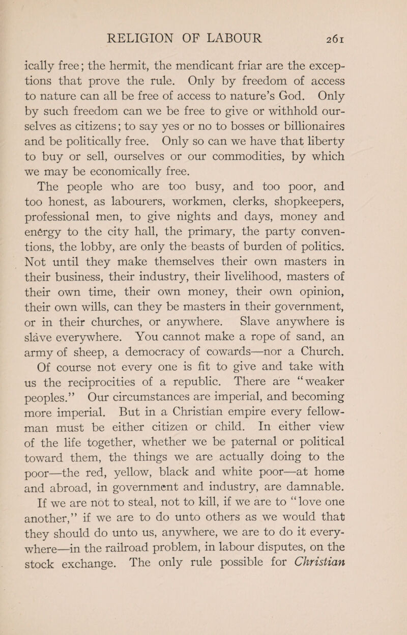 ically free; the hermit, the mendicant friar are the excep¬ tions that prove the rule. Only by freedom of access to nature can all be free of access to nature’s God. Only by such freedom can we be free to give or withhold our¬ selves as citizens; to say yes or no to bosses or billionaires and be politically free. Only so can we have that liberty to buy or sell, ourselves or our commodities, by which we may be economically free. The people who are too busy, and too poor, and too honest, as labourers, workmen, clerks, shopkeepers, professional men, to give nights and days, money and energy to the city hall, the primary, the party conven¬ tions, the lobby, are only the beasts of burden of politics. Not until they make themselves their own masters in their business, their industry, their livelihood, masters of their own time, their own money, their own opinion, their own wills, can they be masters in their government, or in their churches, or anywhere. Slave anywhere is slave everywhere. You cannot make a rope of sand, an army of sheep, a democracy of 'cowards—nor a Church. Of course not every one is fit to give and take with us the reciprocities of a republic. There are “weaker peoples.” Our circumstances are imperial, and becoming more imperial. But in a Christian empire every fellow- man must be either citizen or child. In either view of the life together, whether we be paternal or political toward them, the things we are actually doing to the poor—the red, yellow, black and white poor—at home and abroad, in government and industry, are damnable. If we are not to steal, not to kill, if we are to “love one another,” if we are to do unto others as we would that they should do unto us, anywhere, we are to do it every¬ where—{n the railroad problem, in labour disputes, on the stock exchange. The only rule possible for Christian