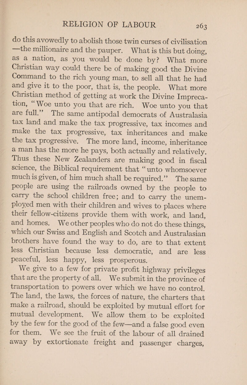 do this avowedly to abolish those twin curses of civilisation the millionaire and the pauper. What is this but doing, as a nation, as you would be done by ? What more Christian way could there be of making good the Divine Command to the rich young man, to sell all that he had and give it to the poor, that is, the people. What more Christian method of getting at work the Divine Impreca¬ tion, “ Woe unto you that are rich. Woe unto you that aie full. The same antipodal democrats of Australasia tax land and make the tax progressive, tax incomes and make the tax progressive, tax inheritances and make the tax progressive. The more land, income, inheritance a man has the more he pays, both actually and relatively. Thus these New Zealanders are making good in fiscal science, the Biblical requirement that “unto whomsoever much is given, of him much shall be required.” The same people are using the railroads owned by the people to carry the school children free; and to carry the unem¬ ployed men with their children and wives to places where their fellow-citizens provide them with work, and land, and homes. We other peoples who do not do these things, which our Swiss and English and Scotch and Australasian brothers have found the way to do, are to that extent less Christian because less democratic, and are less peaceful, less happy, less prosperous. We give to a few for private profit highway privileges that are the property of all. We submit in the province of transportation to powers over which we have no control. The land, the laws, the forces of nature, the charters that make a railroad, should be exploited by mutual effort for mutual development. We allow them to be exploited by the few for the good of the few—and a false good even for them. We see the fruit of the labour of all drained away by extortionate freight and passenger charges,