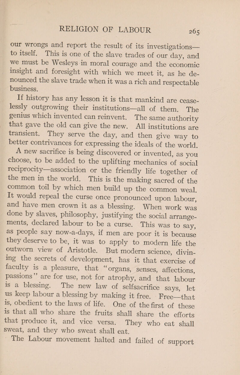 our wrongs and report the result of its investigations— to itself. This is one of the slave trades of our day, and we must be Wesleys in moral courage and the economic insight and foresight with which we meet it, as he de¬ nounced the slave trade when it was a rich and respectable business. If history has any lesson it is that mankind are cease¬ lessly outgrowing their institutions—all of them. The genius which invented can reinvent. The same authority that gave the old can give the new. All institutions are transient. They serve the day, and then give way to better contrivances for expressing the ideals of the world. A new sacrifice is being discovered or invented, as you choose, to be added to the uplifting mechanics of social reciprocity—association or the friendly life together of the men in the world. This is the making sacred of the common toil by which men build up the common weal. It would repeal the curse once pronounced upon labour, and have men crown it as a blessing. When work was done by slaves, philosophy, justifying the social arrange¬ ments, declared labour to be a curse. This was to say, as people say now-a-days, if men are poor it is because they deserve to be, it was to apply to modern life the outworn view of Aristotle. But modern science, divin¬ ing the secrets of development, has it that exercise of faculty is a pleasure, that “ organs, senses, affections, passions are for use, not for atrophy, and that labour is a blessing. The new law of selfsacrifice says, let us keep labour a blessing by making it free. Free—that is, obedient to the laws of life. One of the first of these is that all who share the fruits shall share the efforts that produce it, and vice versa. They who eat shall sweat, and they who sweat shall eat. The Labour movement halted and failed of support