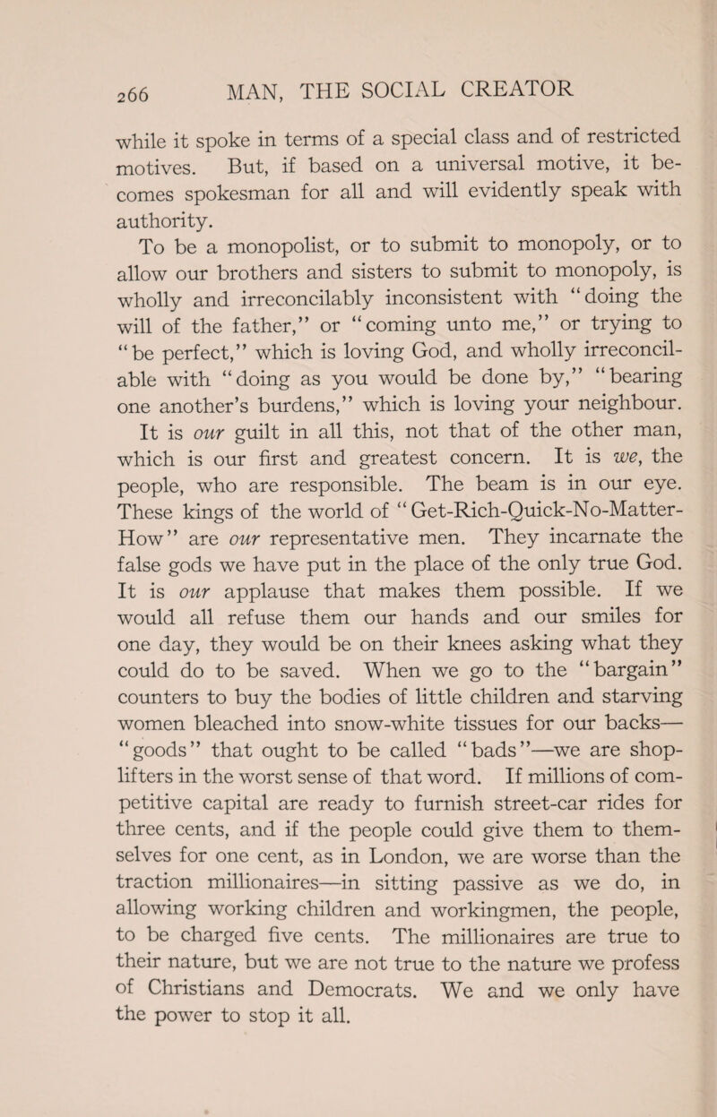 while it spoke in terms of a special class and of restricted motives. But, if based on a universal motive, it be¬ comes spokesman for all and will evidently speak with authority. To be a monopolist, or to submit to monopoly, or to allow our brothers and sisters to submit to monopoly, is wholly and irreconcilably inconsistent with “doing the will of the father,” or “coming unto me,” or trying to “be perfect,” which is loving God, and wholly irreconcil¬ able with “doing as you would be done by,” “bearing one another’s burdens,” which is loving your neighbour. It is our guilt in all this, not that of the other man, which is our first and greatest concern. It is we, the people, who are responsible. The beam is in our eye. These kings of the world of “Get-Rich-Quick-No-Matter- How” are our representative men. They incarnate the false gods we have put in the place of the only true God. It is our applause that makes them possible. If we would all refuse them our hands and our smiles for one day, they would be on their knees asking what they could do to be saved. When we go to the “bargain” counters to buy the bodies of little children and starving women bleached into snow-white tissues for our backs— “goods” that ought to be called “bads”—we are shop¬ lifters in the worst sense of that word. If millions of com¬ petitive capital are ready to furnish street-car rides for three cents, and if the people could give them to them¬ selves for one cent, as in London, we are worse than the traction millionaires—in sitting passive as we do, in allowing working children and workingmen, the people, to be charged five cents. The millionaires are true to their nature, but we are not true to the nature we profess of Christians and Democrats. We and we only have the power to stop it all.