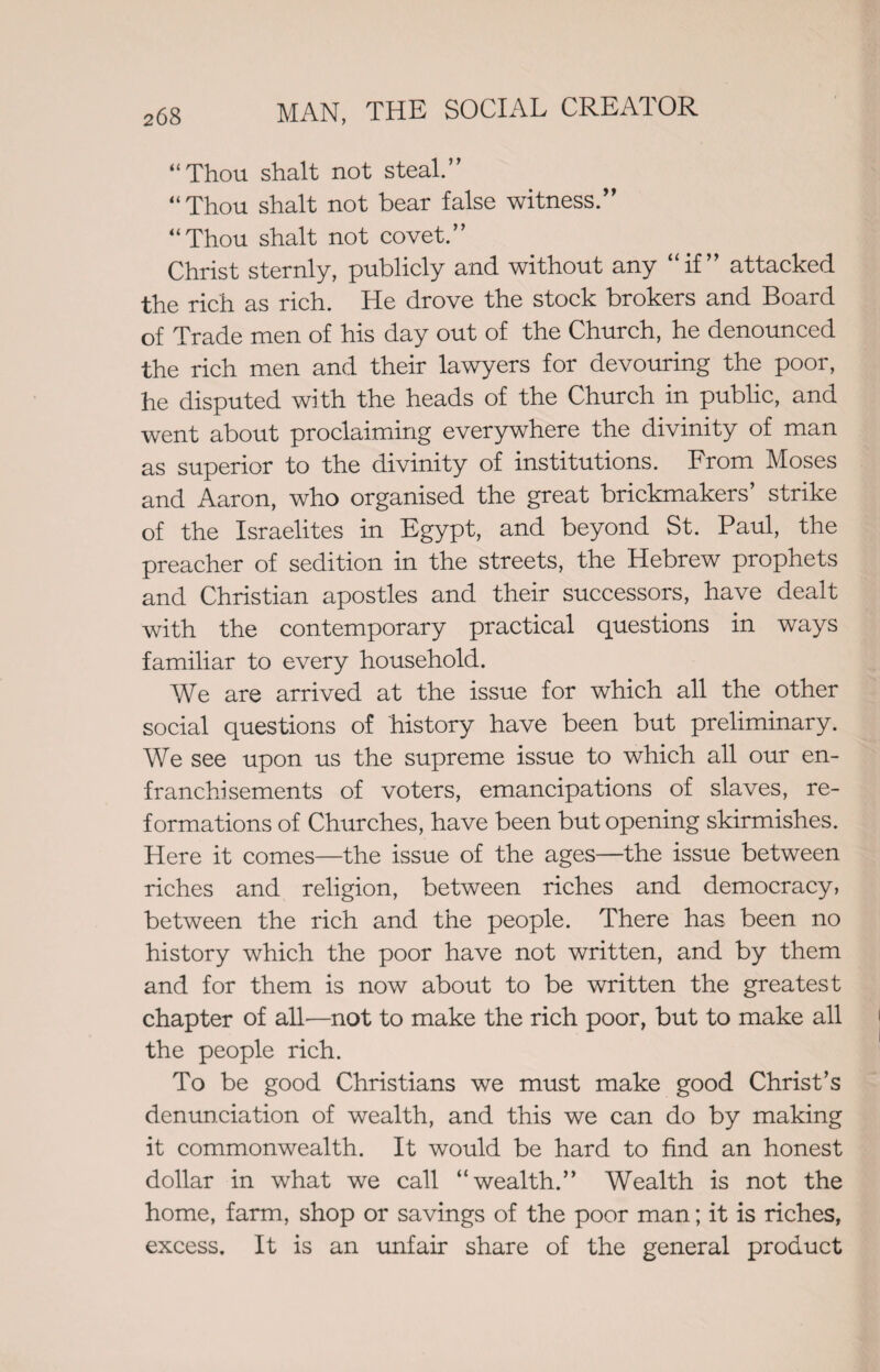 “Thou shalt not steal.” “Thou shalt not bear false witness.” “Thou shalt not covet.” Christ sternly, publicly and without any “if” attacked the rich as rich. He drove the stock brokers and Board of Trade men of his day out of the Church, he denounced the rich men and their lawyers for devouring the poor, he disputed with the heads of the Church in public, and went about proclaiming everywhere the divinity of man as superior to the divinity of institutions. From Moses and Aaron, who organised the great brickmakers’ strike of the Israelites in Egypt, and beyond St. Paul, the preacher of sedition in the streets, the Hebrew prophets and Christian apostles and their successors, have dealt with the contemporary practical questions in ways familiar to every household. We are arrived at the issue for which all the other social questions of history have been but preliminary. We see upon us the supreme issue to which all our en¬ franchisements of voters, emancipations of slaves, re¬ formations of Churches, have been but opening skirmishes. Here it comes—the issue of the ages—the issue between riches and religion, between riches and democracy, between the rich and the people. There has been no history which the poor have not written, and by them and for them is now about to be written the greatest chapter of all—not to make the rich poor, but to make all the people rich. To be good Christians we must make good Christ’s denunciation of wealth, and this we can do by making it commonwealth. It would be hard to find an honest dollar in what we call “wealth.” Wealth is not the home, farm, shop or savings of the poor man; it is riches, excess. It is an unfair share of the general product