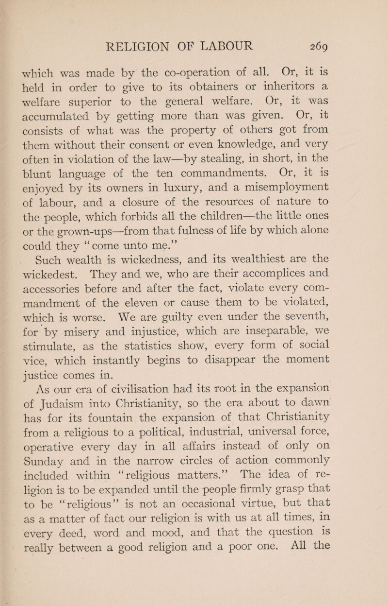 which was made by the co-operation of all. Or, it is held in order to give to its obtainers or inheritors a welfare superior to the general welfare. Or, it was accumulated by getting more than was given. Or, it consists of what was the property of others got from them without their consent or even knowledge, and very often in violation of the law—by stealing, in short, in the blunt language of the ten commandments. Or, it is enjoyed by its owners in luxury, and a misemployment of labour, and a closure of the resources of nature to the people, which forbids all the children—the little ones or the grown-ups—from that fulness of life by which alone could they “ come unto me.” Such wealth is wickedness, and its wealthiest are the wickedest. They and we, who are their accomplices and accessories before and after the fact, violate every com¬ mandment of the eleven or cause them to be violated, which is worse. We are guilty even under the seventh, for by misery and injustice, which are inseparable, we stimulate, as the statistics show, every form of social vice, which instantly begins to disappear the moment justice comes in. As our era of civilisation had its root in the expansion of Judaism into Christianity, so the era about to dawn has for its fountain the expansion of that Christianity from a religious to a political, industrial, universal force, operative every day in all affairs instead of only on Sunday and in the narrow circles of action commonly included within “religious matters.” The idea of re¬ ligion is to be expanded until the people firmly grasp that to be “religious” is not an occasional virtue, but that as a matter of fact our religion is with us at all times, in every deed, word and mood, and that the question is really between a good religion and a poor one. All the