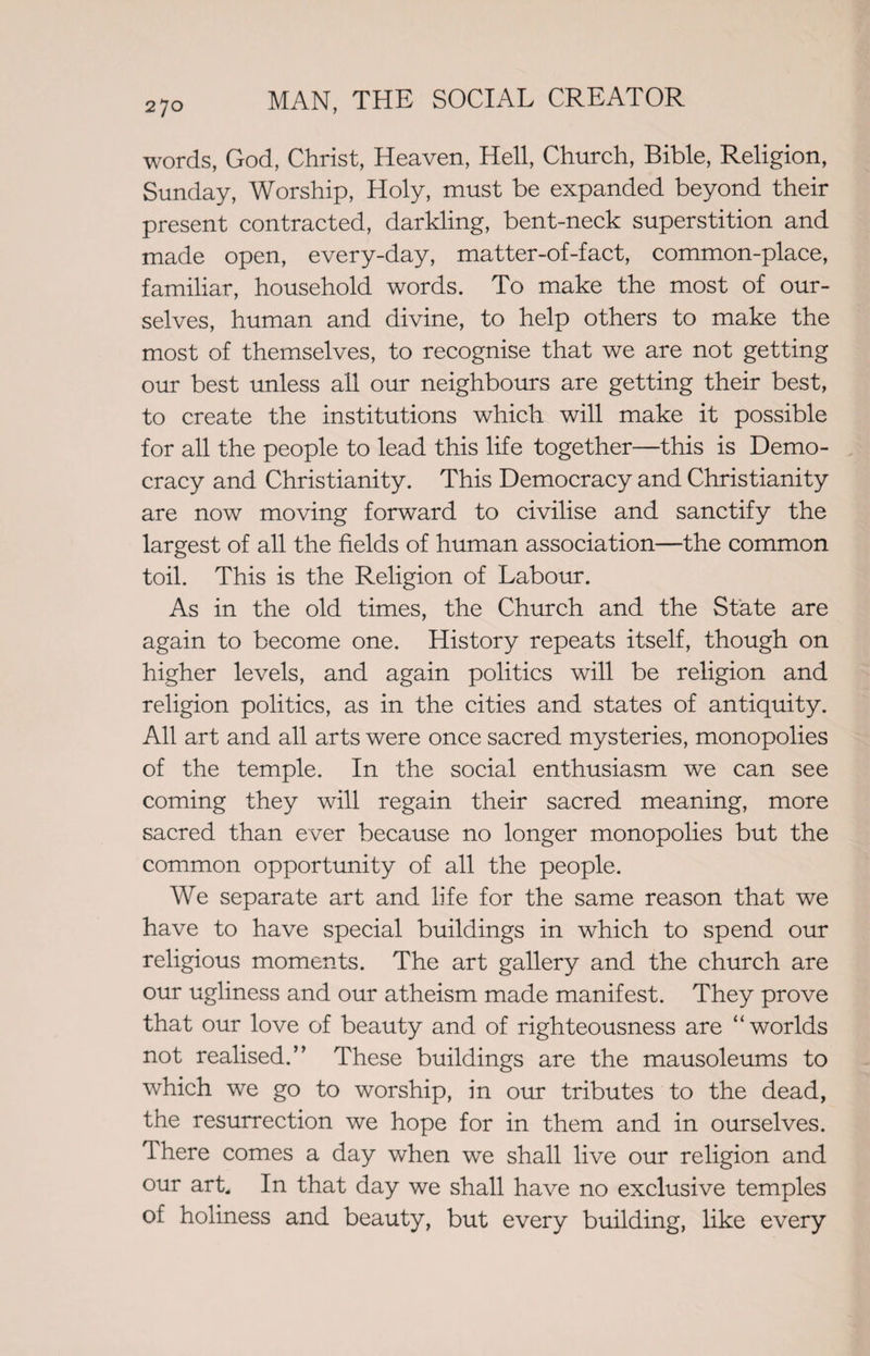 words, God, Christ, Heaven, Hell, Church, Bible, Religion, Sunday, Worship, Holy, must be expanded beyond their present contracted, darkling, bent-neck superstition and made open, every-day, matter-of-fact, common-place, familiar, household words. To make the most of our¬ selves, human and divine, to help others to make the most of themselves, to recognise that we are not getting our best unless all our neighbours are getting their best, to create the institutions which will make it possible for all the people to lead this life together—this is Demo¬ cracy and Christianity. This Democracy and Christianity are now moving forward to civilise and sanctify the largest of all the fields of human association—the common toil. This is the Religion of Labour. As in the old times, the Church and the State are again to become one. History repeats itself, though on higher levels, and again politics will be religion and religion politics, as in the cities and states of antiquity. All art and all arts were once sacred mysteries, monopolies of the temple. In the social enthusiasm we can see coming they will regain their sacred meaning, more sacred than ever because no longer monopolies but the common opportunity of all the people. We separate art and life for the same reason that we have to have special buildings in which to spend our religious moments. The art gallery and the church are our ugliness and our atheism made manifest. They prove that our love of beauty and of righteousness are “worlds not realised.” These buildings are the mausoleums to which we go to worship, in our tributes to the dead, the resurrection we hope for in them and in ourselves. There comes a day when we shall live our religion and our art. In that day we shall have no exclusive temples of holiness and beauty, but every building, like every