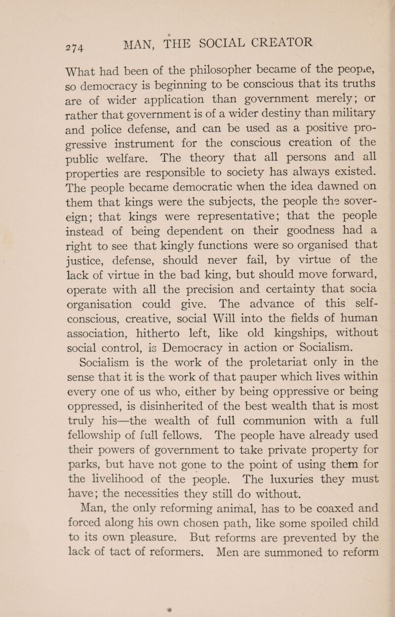 What had been of the philosopher became of the people, so democracy is beginning to be conscious that its truths are of wider application than government merely; or rather that government is of a wider destiny than military and police defense, and can be used as a positive pro¬ gressive instrument for the conscious creation of the public welfare. The theory that all persons and all properties are responsible to society has always existed. The people became democratic when the idea dawned on them that kings were the subjects, the people the sover¬ eign; that kings were representative; that the people instead of being dependent on their goodness had a right to see that kingly functions were so organised that justice, defense, should never fail, by virtue of the lack of virtue in the bad king, but should move forward, operate with all the precision and certainty that socia organisation could give. The advance of this self- conscious, creative, social Will into the fields of human association, hitherto left, like old kingships, without social control, is Democracy in action or Socialism. Socialism is the work of the proletariat only in the sense that it is the work of that pauper which lives within every one of us who, either by being oppressive or being oppressed, is disinherited of the best wealth that is most truly his—the wealth of full communion with a full fellowship of full fellows. The people have already used their powers of government to take private property for parks, but have not gone to the point of using them for the livelihood of the people. The luxuries they must have; the necessities they still do without. Man, the only reforming animal, has to be coaxed and forced along his own chosen path, like some spoiled child to its own pleasure. But reforms are prevented by the lack of tact of reformers. Men are summoned to reform