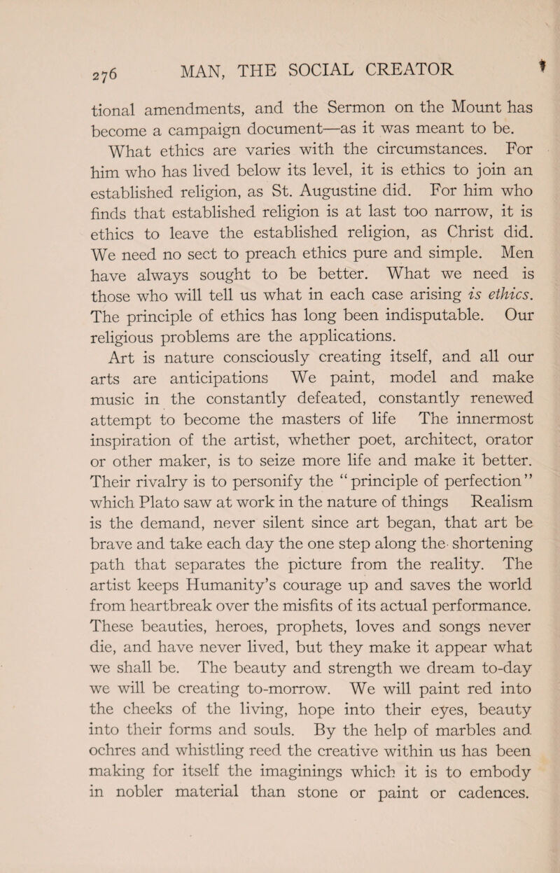 f tional amendments, and the Sermon on the Mount has become a campaign document—as it was meant to be. What ethics are varies with the circumstances. For him who has lived below its level, it is ethics to join an established religion, as St. Augustine did. For him who finds that established religion is at last too narrow, it is ethics to leave the established religion, as Christ did. We need no sect to preach ethics pure and simple. Men have always sought to be better. What we need is those who will tell us what in each case arising is ethics. The principle of ethics has long been indisputable. Our religious problems are the applications. Art is nature consciously creating itself, and all our arts are anticipations We paint, model and make music in the constantly defeated, constantly renewed attempt to become the masters of life The innermost inspiration of the artist, whether poet, architect, orator or other maker, is to seize more life and make it better. Their rivalry is to personify the “principle of perfection” which Plato saw at work in the nature of things Realism is the demand, never silent since art began, that art be brave and take each day the one step along the- shortening path that separates the picture from the reality. The artist keeps Humanity’s courage up and saves the world from heartbreak over the misfits of its actual performance. These beauties, heroes, prophets, loves and songs never die, and have never lived, but they make it appear what we shall be. The beauty and strength we dream to-day we will be creating to-morrow. We will paint red into the cheeks of the living, hope into their eyes, beauty into their forms and souls. By the help of marbles and ochres and whistling reed the creative within us has been making for itself the imaginings which it is to embody in nobler material than stone or paint or cadences.