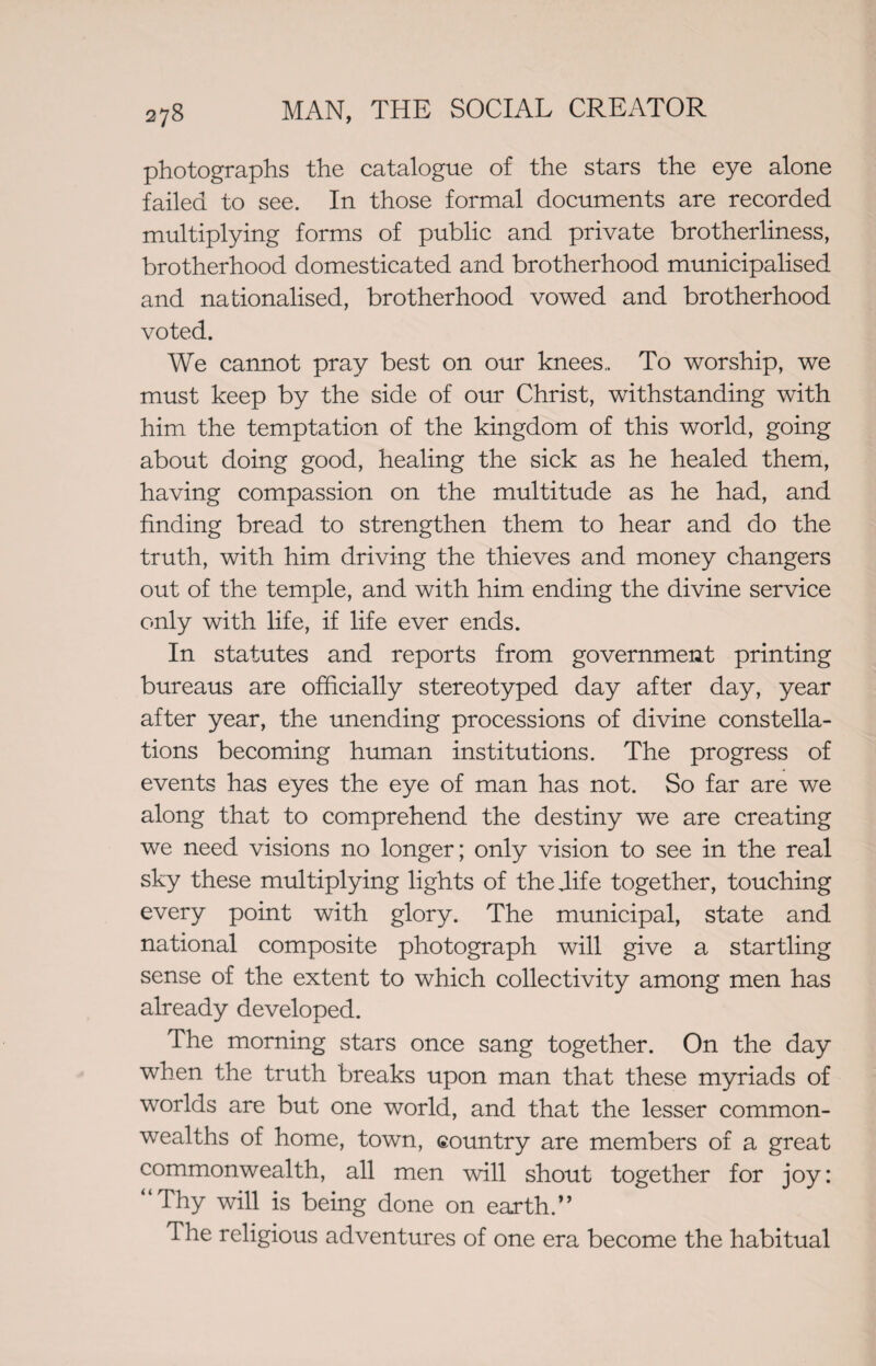 photographs the catalogue of the stars the eye alone failed to see. In those formal documents are recorded multiplying forms of public and private brotherliness, brotherhood domesticated and brotherhood municipalised and nationalised, brotherhood vowed and brotherhood voted. We cannot pray best on our knees.. To worship, we must keep by the side of our Christ, withstanding with him the temptation of the kingdom of this world, going about doing good, healing the sick as he healed them, having compassion on the multitude as he had, and finding bread to strengthen them to hear and do the truth, with him driving the thieves and money changers out of the temple, and with him ending the divine service only with life, if life ever ends. In statutes and reports from government printing bureaus are officially stereotyped day after day, year after year, the unending processions of divine constella¬ tions becoming human institutions. The progress of events has eyes the eye of man has not. So far are we along that to comprehend the destiny we are creating we need visions no longer; only vision to see in the real sky these multiplying lights of the Jife together, touching every point with glory. The municipal, state and national composite photograph will give a startling sense of the extent to which collectivity among men has already developed. The morning stars once sang together. On the day when the truth breaks upon man that these myriads of worlds are but one world, and that the lesser common¬ wealths of home, town, country are members of a great commonwealth, all men will shout together for joy: “Thy will is being done on earth.” The religious adventures of one era become the habitual