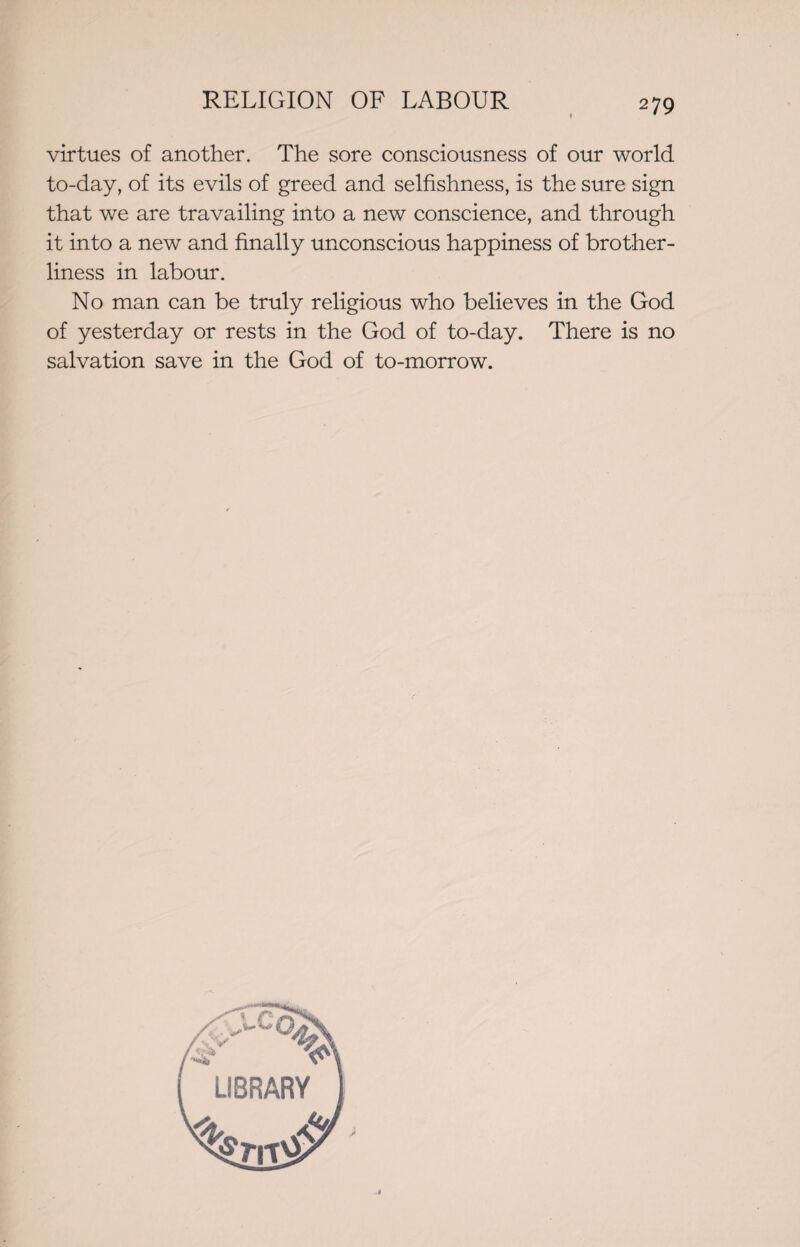 virtues of another. The sore consciousness of our world to-day, of its evils of greed and selfishness, is the sure sign that we are travailing into a new conscience, and through it into a new and finally unconscious happiness of brother¬ liness in labour. No man can be truly religious who believes in the God of yesterday or rests in the God of to-day. There is no salvation save in the God of to-morrow.