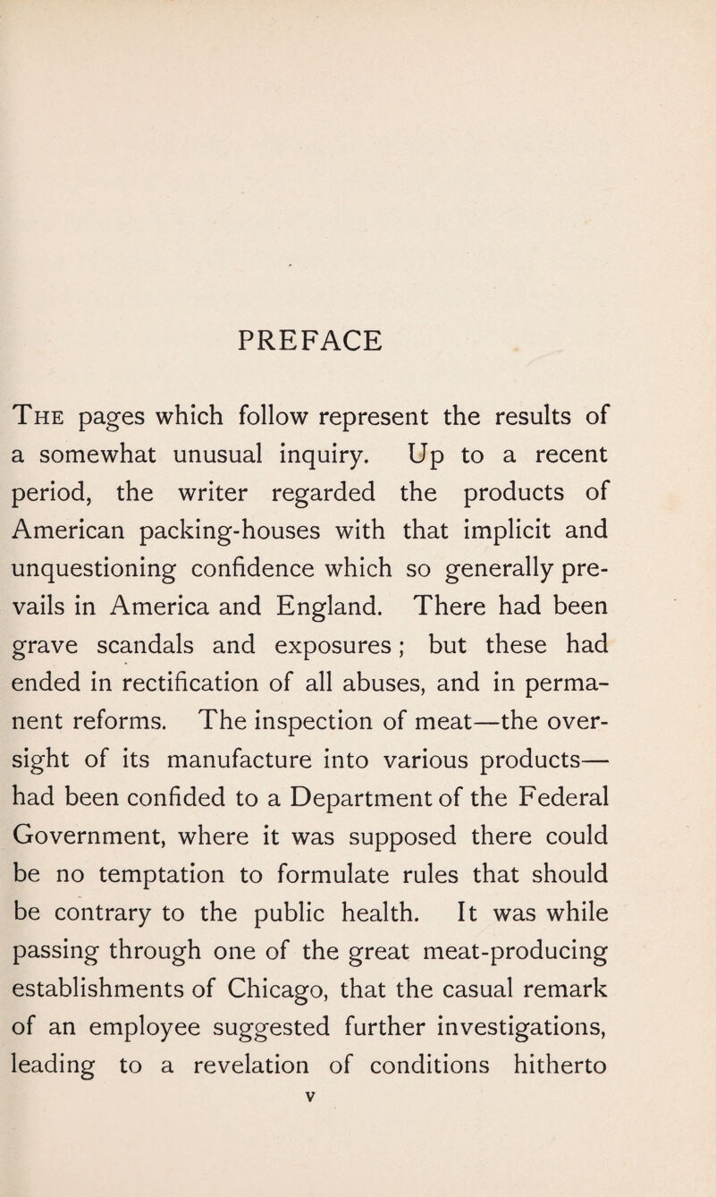 The pages which follow represent the results of a somewhat unusual inquiry. Up to a recent period, the writer regarded the products of American packing-houses with that implicit and unquestioning confidence which so generally pre¬ vails in America and England. There had been grave scandals and exposures; but these had ended in rectification of all abuses, and in perma¬ nent reforms. The inspection of meat—the over¬ sight of its manufacture into various products— had been confided to a Department of the Federal Government, where it was supposed there could be no temptation to formulate rules that should be contrary to the public health. It was while passing through one of the great meat-producing establishments of Chicago, that the casual remark of an employee suggested further investigations, leading to a revelation of conditions hitherto