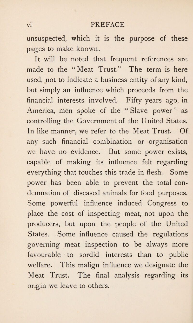 unsuspected, which it is the purpose of these pages to make known. It will be noted that frequent references are made to the “ Meat Trust.” The term is here used, not to indicate a business entity of any kind, but simply an influence which proceeds from the financial interests involved. Fifty years ago, in America, men spoke of the “ Slave power” as controlling the Government of the United States. In like manner, we refer to the Meat Trust. Of any such financial combination or organisation we have no evidence. But some power exists, capable of making its influence felt regarding everything that touches this trade in flesh. Some power has been able to prevent the total con¬ demnation of diseased animals for food purposes. Some powerful influence induced Congress to place the cost of inspecting meat, not upon the producers, but upon the people of the United States. Some influence caused the regulations governing meat inspection to be always more favourable to sordid interests than to public welfare. This malign influence we designate the Meat Trust. The final analysis regarding its origin we leave to others.