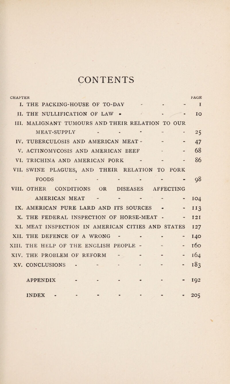 CONTENTS CHAPTER PAGE I. THE PACKING-HOUSE OF TO-DAY - - I II. THE NULLIFICATION OF LAW • - IO III. MALIGNANT TUMOURS AND THEIR RELATION TO OUR MEAT-SUPPLY - - - - 25 IV. TUBERCULOSIS AND AMERICAN MEAT- - - 47 V. ACTINOMYCOSIS AND AMERICAN BEEF • - 68 VI. TRICHINA AND AMERICAN PORK - - 86 VII. SWINE PLAGUES, AND THEIR RELATION TO PORK FOODS - - - - - 98 VIII. OTHER CONDITIONS OR DISEASES AFFECTING AMERICAN MEAT - - - - - 104 IX. AMERICAN PURE LARD AND ITS SOURCES - - 113 X. THE FEDERAL INSPECTION OF HORSE-MEAT - - 121 XI. MEAT INSPECTION IN AMERICAN CITIES AND STATES 127 XII. THE DEFENCE OF A WRONG - 140 XIII. THE HELP OF THE ENGLISH PEOPLE - - - 160 XIV. THE PROBLEM OF REFORM - - - - 164 XV. CONCLUSIONS - - - - - 183 APPENDIX - - - - - - I92 INDEX - - - - - - - 205