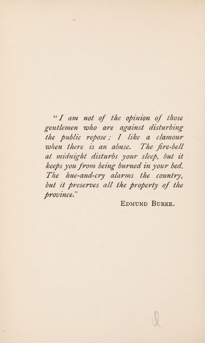 “ I am not of the opinion of those gentlemen who are against disturbing the public repose; I like a clamour when there is an abuse. The fire-bell at midnight disturbs your sleep, but it keeps you from being burned in your bed’ The hue-and-cry alarms the country, but it preserves all the property of the province Edmund Burke.