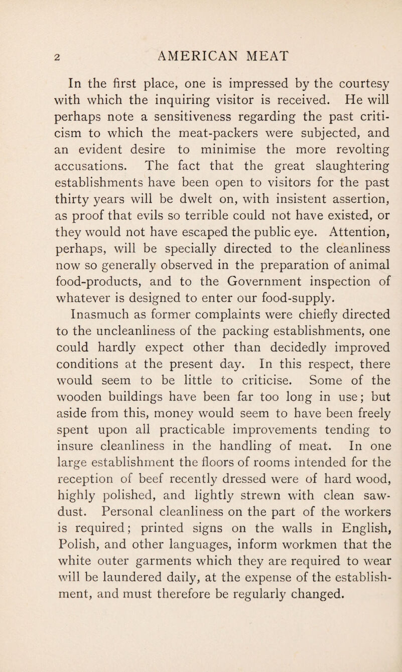 In the first place, one is impressed by the courtesy with which the inquiring visitor is received. He will perhaps note a sensitiveness regarding the past criti¬ cism to which the meat-packers were subjected, and an evident desire to minimise the more revolting accusations. The fact that the great slaughtering establishments have been open to visitors for the past thirty years will be dwelt on, with insistent assertion, as proof that evils so terrible could not have existed, or they would not have escaped the public eye. Attention, perhaps, will be specially directed to the cleanliness now so generally observed in the preparation of animal food-products, and to the Government inspection of whatever is designed to enter our food-supply. Inasmuch as former complaints were chiefly directed to the uncleanliness of the packing establishments, one could hardly expect other than decidedly improved conditions at the present day. In this respect, there would seem to be little to criticise. Some of the wooden buildings have been far too long in use; but aside from this, money would seem to have been freely spent upon all practicable improvements tending to insure cleanliness in the handling of meat. In one large establishment the floors of rooms intended for the reception of beef recently dressed were of hard wood, highly polished, and lightly strewn with clean saw¬ dust. Personal cleanliness on the part of the workers is required; printed signs on the walls in English, Polish, and other languages, inform workmen that the white outer garments which they are required to wear will be laundered daily, at the expense of the establish¬ ment, and must therefore be regularly changed.
