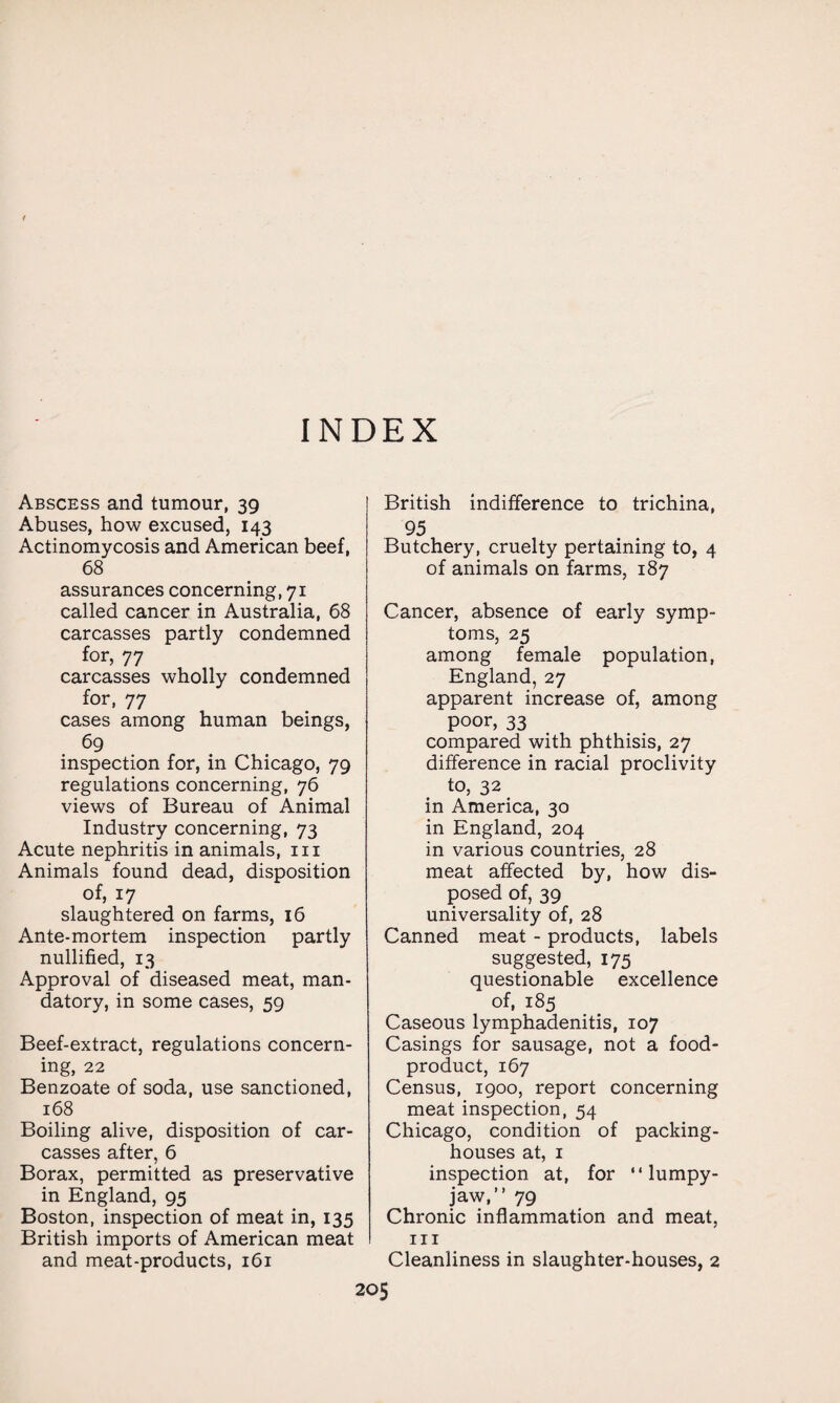 INDEX Abscess and tumour, 39 Abuses, how excused, 143 Actinomycosis and American beef, 68 assurances concerning, 71 called cancer in Australia, 68 carcasses partly condemned for, 77 carcasses wholly condemned for, 77 cases among human beings, 69 inspection for, in Chicago, 79 regulations concerning, 76 views of Bureau of Animal Industry concerning, 73 Acute nephritis in animals, 111 Animals found dead, disposition of, 17 slaughtered on farms, 16 Ante-mortem inspection partly nullified, 13 Approval of diseased meat, man¬ datory, in some cases, 59 Beef-extract, regulations concern¬ ing, 22 Benzoate of soda, use sanctioned, 168 Boiling alive, disposition of car¬ casses after, 6 Borax, permitted as preservative in England, 95 Boston, inspection of meat in, 135 British imports of American meat and meat-products, 161 British indifference to trichina, 95 Butchery, cruelty pertaining to, 4 of animals on farms, 187 Cancer, absence of early symp¬ toms, 25 among female population, England, 27 apparent increase of, among poor, 33 compared with phthisis, 27 difference in racial proclivity to, 32 in America, 30 in England, 204 in various countries, 28 meat affected by, how dis¬ posed of, 39 universality of, 28 Canned meat - products, labels suggested, 175 questionable excellence of, 185 Caseous lymphadenitis, 107 Casings for sausage, not a food- product, 167 Census, 1900, report concerning meat inspection, 54 Chicago, condition of packing¬ houses at, 1 inspection at, for “ lumpy- jaw,” 79 Chronic inflammation and meat, hi Cleanliness in slaughter-houses, 2