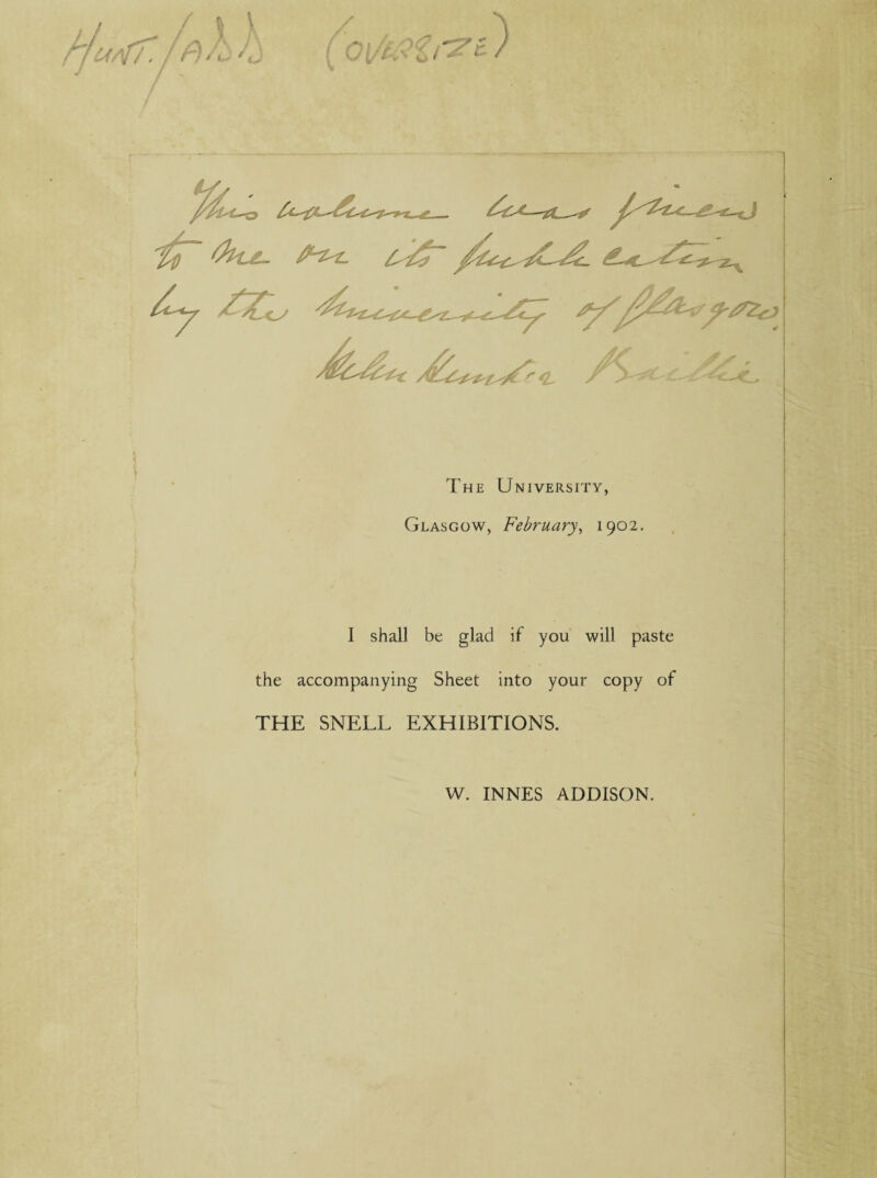 r/u/ff. / Pill 4j ( ^ /£✓ The University, Glasgow, February, 1902. I shall be glad if you will paste the accompanying Sheet into your copy of THE SNELL EXHIBITIONS. W. INNES ADDISON.