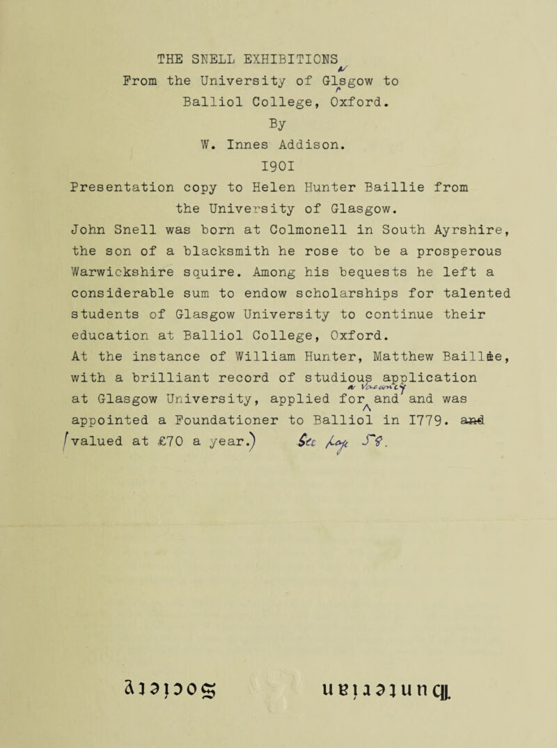 v Prom the University of Glsgow to Balliol College, Oxford. By W. Innes Addison. 1901 Presentation copy to Helen Hunter Baillie from the University of Glasgow. John Snell was horn at Colmonell in South Ayrshire, the son of a Blacksmith he rose to be a prosperous Warwickshire squire. Among his bequests he left a considerable sum to endow scholarships for talented students of Glasgow University to continue their education at Balliol College, Oxford. At the instance of William Hunter, Matthew Baillae, with a brilliant record of studious application A/ cy at Glasgow University, applied for and and was appointed a Foundationer to Balliol in 1779. and I valued at £70 a year.) JV. uetaajunqi