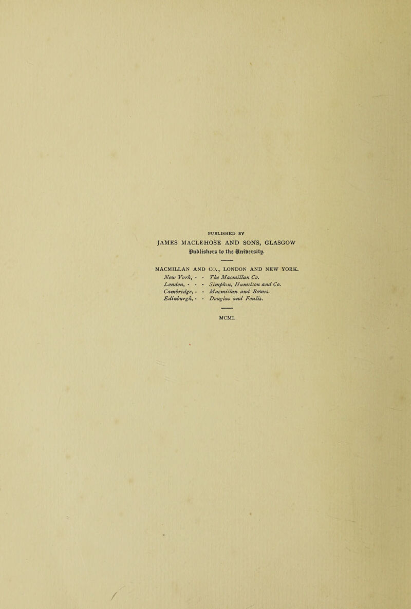 PUBLISHED BY JAMES MACLEHOSE AND SONS, GLASGOW tOubtishers to the Srtibersitj). MACMILLAN AND New York, - ■ London, - - - Cambridge, - • Edinburgh, - • CO., LONDON AND NEW YORK. The Macmilla7i Co. Simpkin, Hamihon and Co. Macmillan and Bowes. Douglas and Foulis. MCMI.