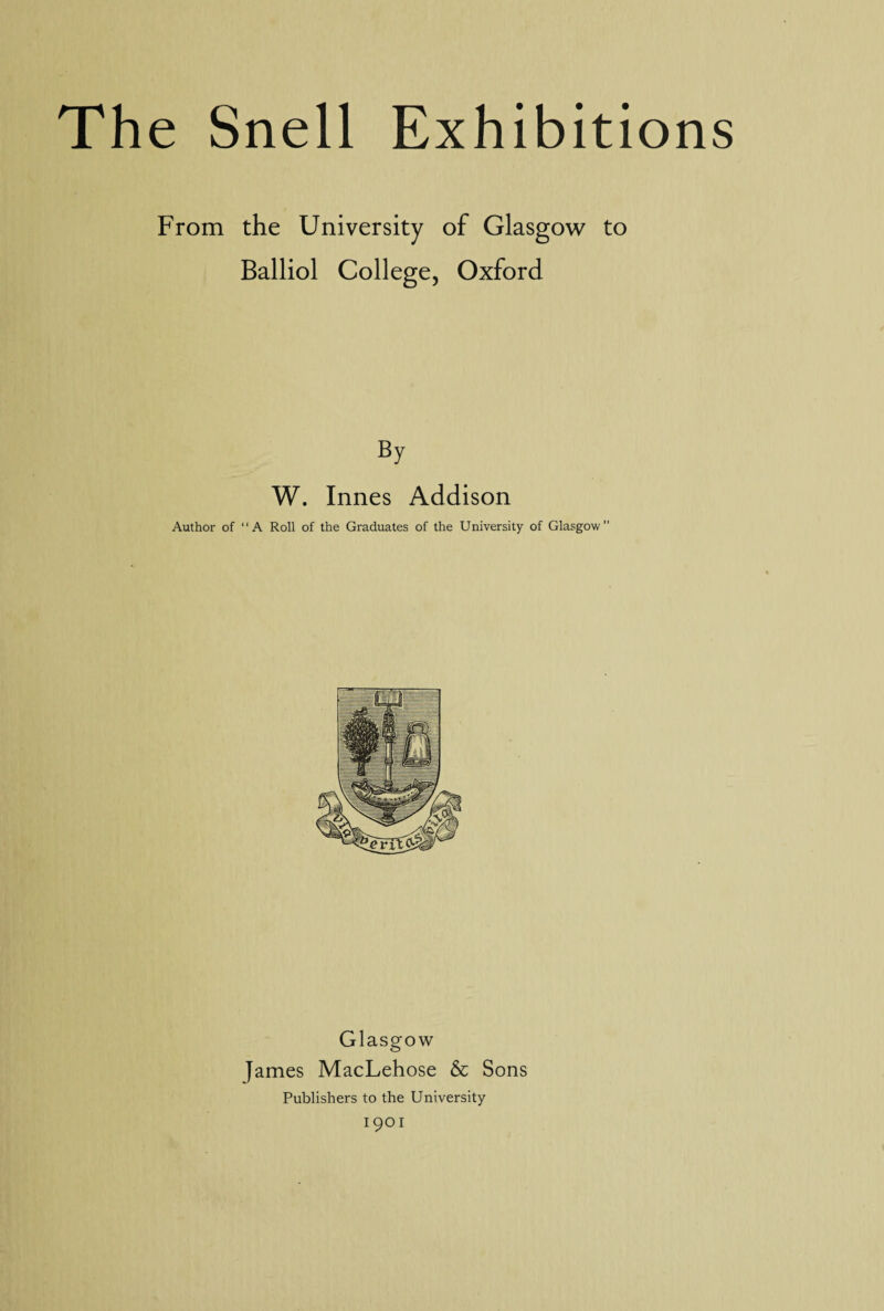 From the University of Glasgow to Balliol College, Oxford By W. Innes Addison Author of “A Roll of the Graduates of the University of Glasgow” Glasgow James MacLehose & Sons Publishers to the University 19OI