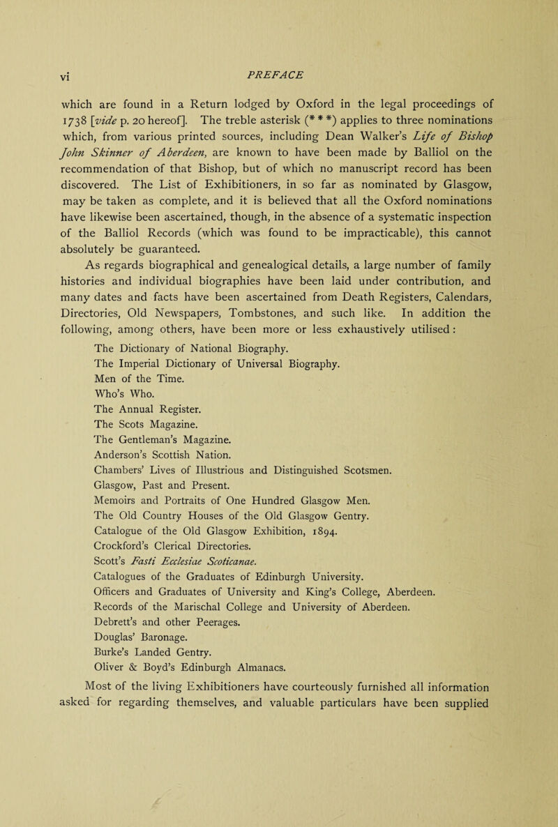 which are found in a Return lodged by Oxford in the legal proceedings of 173 8 \yide p. 20 hereof]. The treble asterisk (* * *) applies to three nominations which, from various printed sources, including Dean Walker’s Life of Bishop fohn Skinner of Aberdeen, are known to have been made by Balliol on the recommendation of that Bishop, but of which no manuscript record has been discovered. The List of Exhibitioners, in so far as nominated by Glasgow, may be taken as complete, and it is believed that all the Oxford nominations have likewise been ascertained, though, in the absence of a systematic inspection of the Balliol Records (which was found to be impracticable), this cannot absolutely be guaranteed. As regards biographical and genealogical details, a large number of family histories and individual biographies have been laid under contribution, and many dates and facts have been ascertained from Death Registers, Calendars, Directories, Old Newspapers, Tombstones, and such like. In addition the following, among others, have been more or less exhaustively utilised : The Dictionary of National Biography. The Imperial Dictionary of Universal Biography. Men of the Time. Who’s Who. The Annual Register. The Scots Magazine. The Gentleman’s Magazine. Anderson’s Scottish Nation. Chambers’ Lives of Illustrious and Distinguished Scotsmen. Glasgow, Past and Present. Memoirs and Portraits of One Hundred Glasgow Men. The Old Country Houses of the Old Glasgow Gentry. Catalogue of the Old Glasgow Exhibition, 1894. Crockford’s Clerical Directories. Scott’s Fasti Ecclesiae Scoticanae. Catalogues of the Graduates of Edinburgh University. Officers and Graduates of University and King’s College, Aberdeen. Records of the Marischal College and University of Aberdeen. Debrett’s and other Peerages. Douglas’ Baronage. Burke’s Landed Gentry. Oliver & Boyd’s Edinburgh Almanacs. Most of the living Exhibitioners have courteously furnished all information asked for regarding themselves, and valuable particulars have been supplied