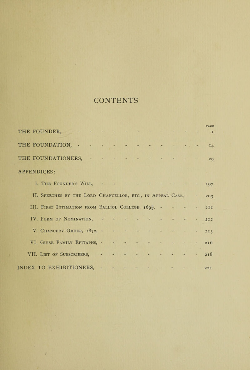 CONTENTS PAGE THE FOUNDER,.r THE FOUNDATION, - . - . - 14 THE FOUNDATIONERS,.29 APPENDICES: I. The Pounder’s Will, - - - - - - - - 197 II. Speeches by the Lord Chancellor, etc., in Appeal Case,- - 203 III. First Intimation from Balliol College, 169!, * - - -2x1 IV. Form of Nomination, - - - - - - - - - 212 V. Chancery Order, 1872,.- - - 213 VI. Guise Family Epitaphs, - - - - - - - • - 216 VII. List of Subscribers,.- - 218 INDEX TO EXHIBITIONERS,.221