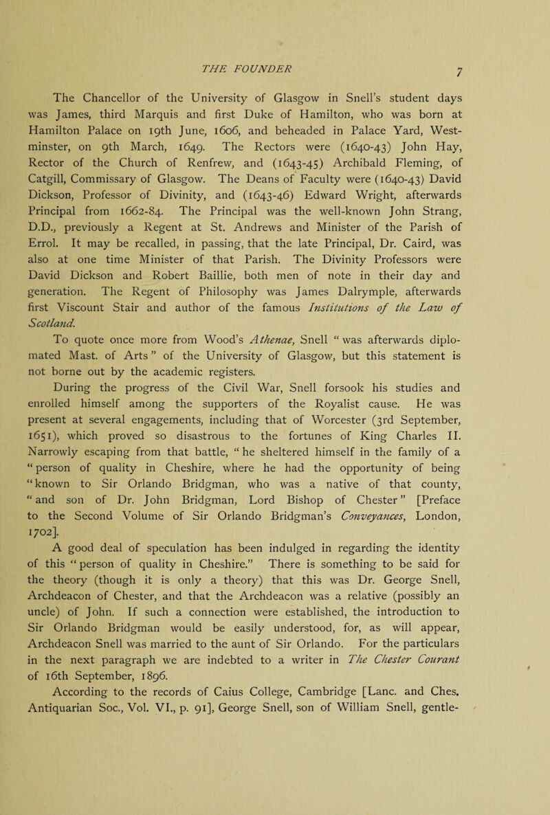 The Chancellor of the University of Glasgow in Snell’s student days was James, third Marquis and first Duke of Hamilton, who was born at Hamilton Palace on 19th June, 1606, and beheaded in Palace Yard, West¬ minster, on 9th March, 1649. The Rectors were (1640-43) John Hay, Rector of the Church of Renfrew, and (1643-45) Archibald Fleming, of Catgill, Commissary of Glasgow. The Deans of Faculty were (1640-43) David Dickson, Professor of Divinity, and (1643-46) Edward Wright, afterwards Principal from 1662-84. The Principal was the well-known John Strang, D.D., previously a Regent at St. Andrews and Minister of the Parish of Errol. It may be recalled, in passing, that the late Principal, Dr. Caird, was also at one time Minister of that Parish. The Divinity Professors were David Dickson and Robert Baillie, both men of note in their day and generation. The Regent of Philosophy was James Dalrymple, afterwards first Viscount Stair and author of the famous Institutions of the Law of Scotland. To quote once more from Wood’s Athenae, Snell “was afterwards diplo- mated Mast, of Arts ” of the University of Glasgow, but this statement is not borne out by the academic registers. During the progress of the Civil War, Snell forsook his studies and enrolled himself among the supporters of the Royalist cause. He was present at several engagements, including that of Worcester (3rd September, 1651), which proved so disastrous to the fortunes of King Charles II. Narrowly escaping from that battle, “he sheltered himself in the family of a “ person of quality in Cheshire, where he had the opportunity of being “ known to Sir Orlando Bridgman, who was a native of that county, “and son of Dr. John Bridgman, Lord Bishop of Chester” [Preface to the Second Volume of Sir Orlando Bridgman’s Conveyances, London, 1702]. A good deal of speculation has been indulged in regarding the identity of this “ person of quality in Cheshire.” There is something to be said for the theory (though it is only a theory) that this was Dr. George Snell, Archdeacon of Chester, and that the Archdeacon was a relative (possibly an uncle) of John. If such a connection were established, the introduction to Sir Orlando Bridgman would be easily understood, for, as will appear, Archdeacon Snell was married to the aunt of Sir Orlando. For the particulars in the next paragraph we are indebted to a writer in The Chester Courant of 16th September, 1896. According to the records of Caius College, Cambridge [Lane, and Ches. Antiquarian Soc., Vol. VI., p. 91], George Snell, son of William Snell, gentle-