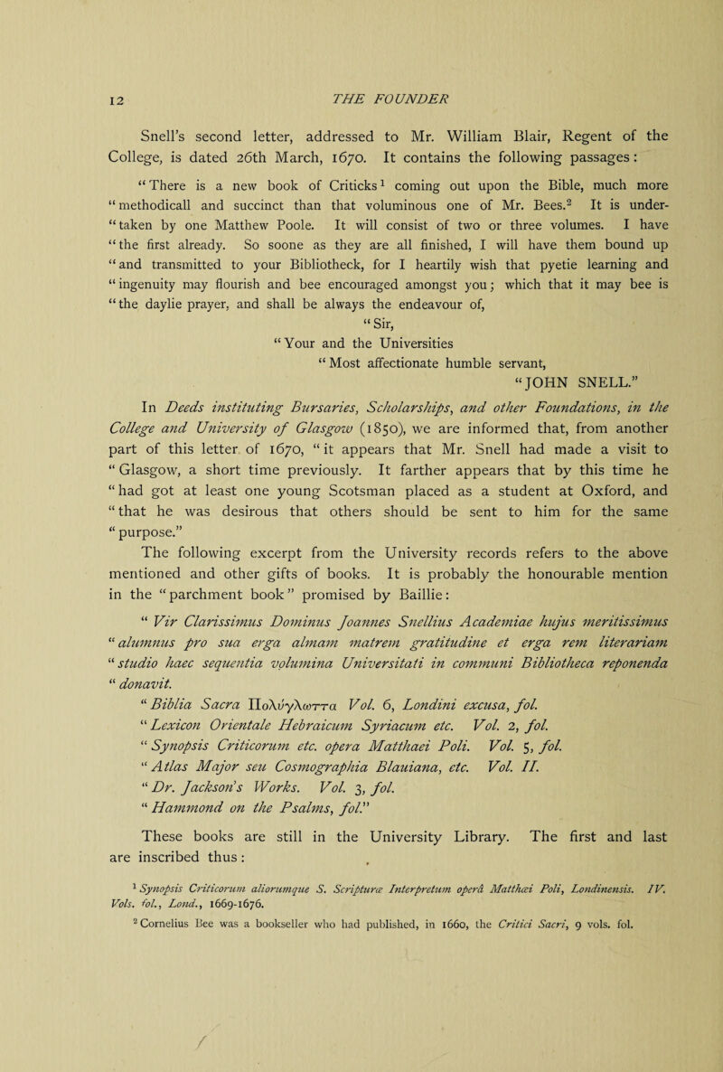 Snell’s second letter, addressed to Mr. William Blair, Regent of the College, is dated 26th March, 1670. It contains the following passages: “ There is a new book of Criticks1 coming out upon the Bible, much more “ methodicall and succinct than that voluminous one of Mr. Bees.2 It is under- “ taken by one Matthew Poole. It will consist of two or three volumes. I have “ the first already. So soone as they are all finished, I will have them bound up “and transmitted to your Bibliotheck, for I heartily wish that pyetie learning and “ ingenuity may flourish and bee encouraged amongst you; which that it may bee is “the daylie prayer, and shall be always the endeavour of, “ Sir, “Your and the Universities “ Most affectionate humble servant, “JOHN SNELL.” In Deeds instituting Bursaries, Scholarships, and other Foundations, in the College and University of Glasgow (1850), we are informed that, from another part of this letter of 1670, “it appears that Mr. Snell had made a visit to “ Glasgow, a short time previously. It farther appears that by this time he “ had got at least one young Scotsman placed as a student at Oxford, and “ that he was desirous that others should be sent to him for the same “ purpose.” The following excerpt from the University records refers to the above mentioned and other gifts of books. It is probably the honourable mention in the “ parchment book ” promised by Baillie: “ Vir Clarissimus Dominus Joannes Snellius Academiae hujus meritissimus “ alumnus pro sua erga almam matrem gratitudine et erga rent literariam “studio haec sequentia volumina Universitati in communi Bibliotheca reponenda “ donavit. “ Biblia Sacra IloXfiyXwrra Vol. 6, Londini excusa, fol. “ Lexicon Orientale Hebraicum Syriacum etc. Vol. 2, fol. “ Synopsis Criticorum etc. opera Matthaei Poli. Vol. 5, fol. “ Atlas Major sett, Cosmographia Blauiana, etc. Vol. II. “ Dr. Jackson s Works. Vol. 3, fol. “ Hammond on the Psalms, fold These books are still in the University Library. The first and last are inscribed thus : 1 Synopsis Criticorum aliorumque S. Scripture? Interpretum opera Matthaei Poli, Londinensis. IV. Vols. fol., Loud., 1669-1676. 2 Cornelius Bee was a bookseller who had published, in 1660, the Critici Sacri, 9 vols. fol. /