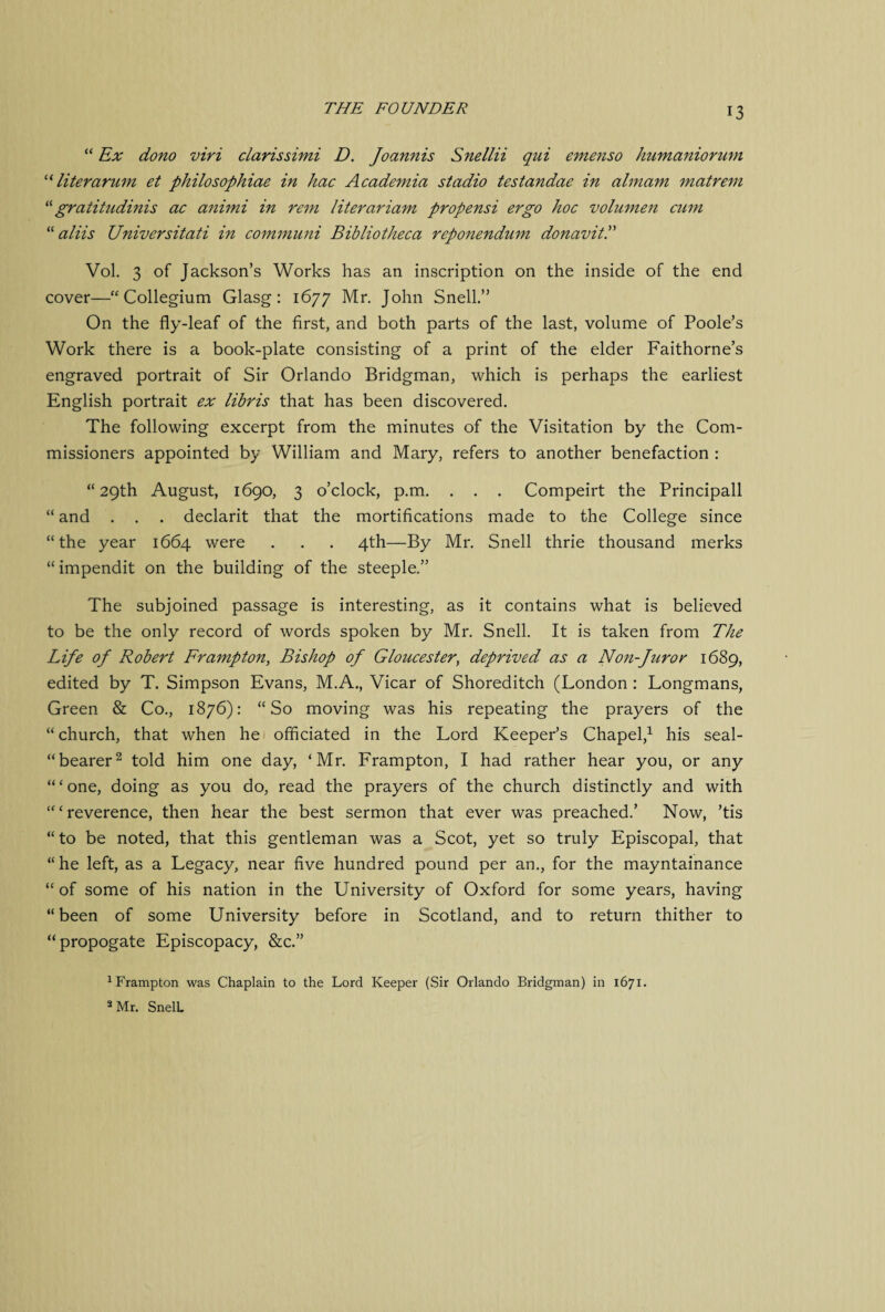 “ Ex dono viri clarissimi D. Joannis Snellii qui emenso humaniorum “ liter arum et philosophiae in hac Academia stadio tesiandae in almam matrem “ gratitudinis ac animi in rem literariam propensi ergo hoc volumen cum “ aliis Universitati in communi Bibliotheca reponendum donavitP Vol. 3 of Jackson’s Works has an inscription on the inside of the end cover—“Collegium Glasg: 1677 Mr. John Snell.” On the fly-leaf of the first, and both parts of the last, volume of Poole’s Work there is a book-plate consisting of a print of the elder Faithorne’s engraved portrait of Sir Orlando Bridgman, which is perhaps the earliest English portrait ex libris that has been discovered. The following excerpt from the minutes of the Visitation by the Com¬ missioners appointed by William and Mary, refers to another benefaction : “29th August, 1690, 3 o’clock, p.m. . . . Compeirt the Principall “ and . . . declarit that the mortifications made to the College since “the year 1664 were . . . 4th—By Mr. Snell thrie thousand merks “ impendit on the building of the steeple.” The subjoined passage is interesting, as it contains what is believed to be the only record of words spoken by Mr. Snell. It is taken from The Life of Robert Frampton, Bishop of Gloucester, deprived as a Non-fur or 1689, edited by T. Simpson Evans, M.A., Vicar of Shoreditch (London : Longmans, Green & Co., 1876): “So moving was his repeating the prayers of the “church, that when he officiated in the Lord Keeper’s Chapel,1 his seal- “bearer2 told him one day, ‘Mr. Frampton, I had rather hear you, or any “ ‘ one, doing as you do, read the prayers of the church distinctly and with “‘reverence, then hear the best sermon that ever was preached.’ Now, ’tis “to be noted, that this gentleman was a Scot, yet so truly Episcopal, that “he left, as a Legacy, near five hundred pound per an., for the mayntainance “of some of his nation in the University of Oxford for some years, having “ been of some University before in Scotland, and to return thither to “propogate Episcopacy, &c.” 1 Frampton was Chaplain to the Lord Keeper (Sir Orlando Bridgman) in 1671. 2 Mr. SnelL