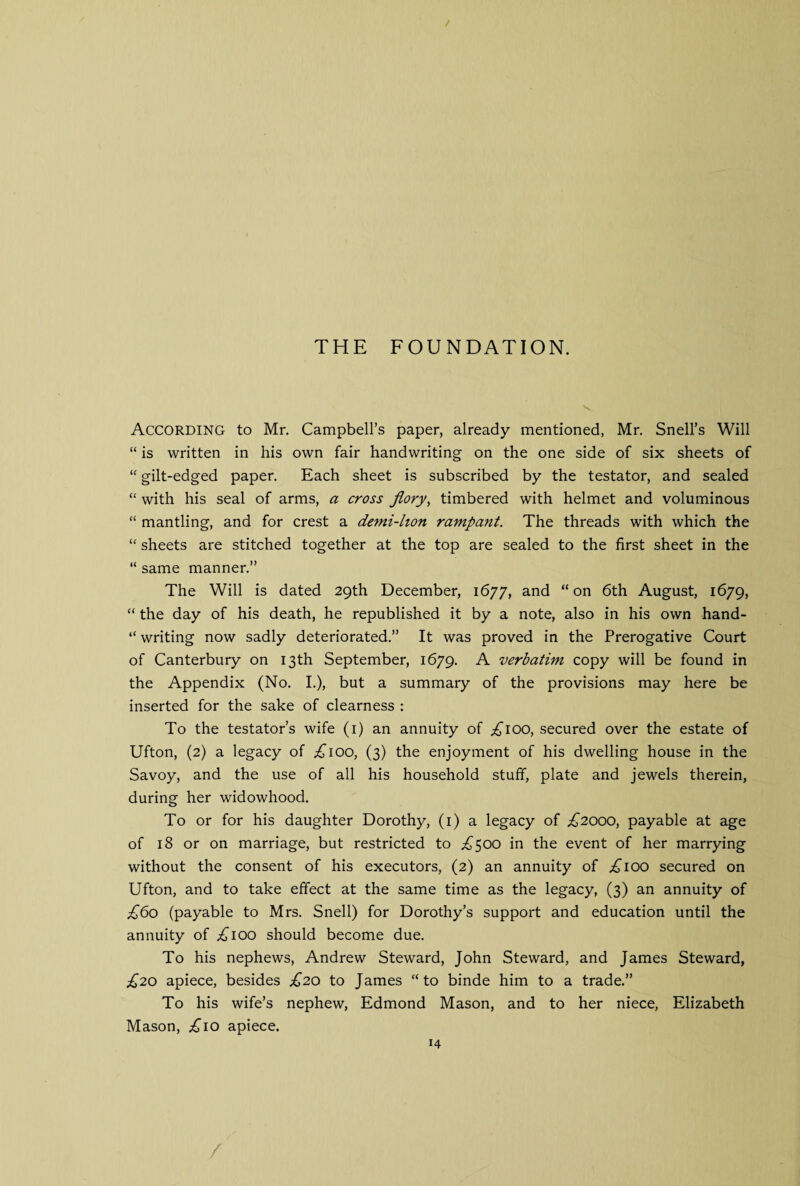 THE FOUNDATION. According to Mr. Campbell’s paper, already mentioned, Mr. Snell’s Will “ is written in his own fair handwriting on the one side of six sheets of “ gilt-edged paper. Each sheet is subscribed by the testator, and sealed “ with his seal of arms, a cross Jiory, timbered with helmet and voluminous “ mantling, and for crest a demi-lion rampant. The threads with which the “ sheets are stitched together at the top are sealed to the first sheet in the “ same manner.” The Will is dated 29th December, 1677, and “on 6th August, 1679, “ the day of his death, he republished it by a note, also in his own hand- “ writing now sadly deteriorated.” It was proved in the Prerogative Court of Canterbury on 13th September, 1679. A verbatim copy will be found in the Appendix (No. I.), but a summary of the provisions may here be inserted for the sake of clearness : To the testator’s wife (1) an annuity of ;£ioo, secured over the estate of Ufton, (2) a legacy of .£100, (3) the enjoyment of his dwelling house in the Savoy, and the use of all his household stuff, plate and jewels therein, during her widowhood. To or for his daughter Dorothy, (1) a legacy of £2000, payable at age of 18 or on marriage, but restricted to ^500 in the event of her marrying without the consent of his executors, (2) an annuity of ;£ioo secured on Ufton, and to take effect at the same time as the legacy, (3) an annuity of £60 (payable to Mrs. Snell) for Dorothy’s support and education until the annuity of ;£ioo should become due. To his nephews, Andrew Steward, John Steward, and James Steward, £20 apiece, besides £20 to James “to binde him to a trade.” To his wife’s nephew, Edmond Mason, and to her niece, Elizabeth Mason, £10 apiece.