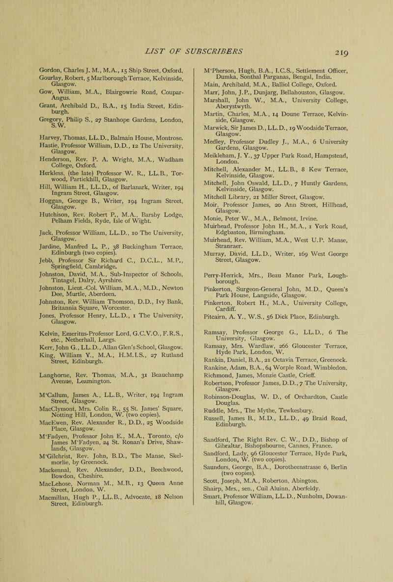 Gordon, Charles J. M., M.A., 15 Ship Street, Oxford. Gourlay, Robert, 5 Marlborough Terrace, Kelvinside, Glasgow. Gow, William, M.A., Blairgowrie Road, Coupar- Angus. Grant, Archibald D., B.A., 15 India Street, Edin¬ burgh. Gregory, Philip S., 27 Stanhope Gardens, London, S.W. Harvey, Thomas, LL.D., Balmain House, Montrose. Hastie, Professor William, D.D., 12 The University, Glasgow. Henderson, Rev. P. A. Wright, M.A., Wadham College, Oxford. Herkless, (the late) Professor W. R., LL.B., Tor- wood, Partickhill, Glasgow. Hill, William H., LL.D., of Barlanark, Writer, 194 Ingram Street, Glasgow. Hoggan, George B., Writer, 194 Ingram Street, Glasgow. Hutchison, Rev. Robert P., M.A., Barsby Lodge, Pelham Fields, Ryde, Isle of Wight. Jack, Professor William, LL.D., 10 The University, Glasgow. Jardine, Manfred L. P., 38 Buckingham Terrace, Edinburgh (two copies). Jebb, Professor Sir Richard C., D.C.L., M. P., Springfield, Cambridge. Johnston, David, M.A., Sub-Inspector of Schools, Tintagel, Dairy, Ayrshire. Johnston, Lieut.-Col. William, M.A., M.D., Newton Dee, Murtle, Aberdeen. Johnston, Rev. William Thomson, D.D., Ivy Bank, Britannia Square, Worcester. Jones, Professor Henry, LL.D., 1 The University, Glasgow. Kelvin, Emeritus-Professor Lord, G.C.V.O., F.R.S., etc., Netherhall, Largs. Kerr, John G., LL. D., Allan Glen’s School, Glasgow. King, William Y., M.A., H.M.I.S., 27 Rutland Street, Edinburgh. Langhorne, Rev. Thomas, M.A., 31 Beauchamp Avenue, Leamington. M'Callum, James A., LL.B., Writer, 194 Ingram Street, Glasgow. MacClymont, Mrs. Colin R., 55 St. James’ Square, Notting Hill, London, W. (two copies). MacEwen, Rev. Alexander R., D.D., 25 Woodside Place, Glasgow. M’Fadyen, Professor John E., M.A., Toronto, c/o James M’Fadyen, 24 St. Ronan’s Drive, Shaw- lands, Glasgow. M'Gilchrist, Rev. John, B.D., The Manse, Skel- morlie, by Greenock. Mackennal, Rev. Alexander, D.D., Beechwood, Bowdon, Cheshire. MacLehose, Norman M., M.B., 13 Queen Anne Street, London, W. Macmillan, Hugh P., LL.B., Advocate, 18 Nelson Street, Edinburgh. M'Pherson, Hugh, B.A., I.C.S., Settlement Officer, Dumka, Sonthal Parganas, Bengal, India. Main, Archibald, M.A., Balliol College, Oxford. Marr, John, J.P., Dunjarg, Bellahouston, Glasgow. Marshall, John W., M.A., University College, Aberystwyth. Martin, Charles, M.A., 14 Doune Terrace, Kelvin- side, Glasgow. Marwick, Sir James D., LL.D., 19 Woodside Terrace, Glasgow. Medley, Professor Dudley J., M.A., 6 University Gardens, Glasgow. Meikleham, J. Y., 37 Upper Park Road, Hampstead, London. Mitchell, Alexander M., LL.B., 8 Kew Terrace, Kelvinside, Glasgow. Mitchell, John Oswald, LL.D., 7 Huntly Gardens, Kelvinside, Glasgow. Mitchell Library, 21 Miller Street, Glasgow. Moir, Professor James, 20 Ann Street, Hillhead, Glasgow. Monie, Peter W., M.A., Belmont, Irvine. Muirhead, Professor John H., M.A., 1 York Road, Edgbaston, Birmingham. Muirhead, Rev. William, M.A., West U.P. Manse, Stranraer. Murray, David, LL.D., Writer, 169 West George Street, Glasgow. Perry-Herrick, Mrs., Beau Manor Park, Lough¬ borough. Pinkerton, Surgeon-General John, M.D., Queen's Park House, Langside, Glasgow. Pinkerton, Robert H.,' M.A., University College, Cardiff. Pitcairn, A. Y., W.S., 56 Dick Place, Edinburgh. Ramsay, Professor George G., LL.D., 6 The U niversity, Glasgow. Ramsay, Mrs. Wardlaw, 266 Gloucester Terrace, Hyde Park, London, W. Rankin, Daniel, B.A., 21 Octavia Terrace, Greenock. Rankine, Adam, B.A., 64 Worple Road, Wimbledon. Richmond, James, Monzie Castle, Crieff. Robertson, Professor James, D.D., 7 The University, Glasgow. Robinson-Douglas, W. D., of Orchardton, Castle Douglas. Ruddle, Mrs., The Mythe, Tewkesbury. Russell, James B., M.D., LL.D., 49 Braid Road, Edinburgh. Sandford, The Right Rev. C. W., D.D., Bishop of Gibraltar, Bishopsbourne, Cannes, France. Sandford, Lady, 96 Gloucester Terrace, Hyde Park, London, W. (two copies). Saunders, George, B.A., Dorotheenstrasse 6, Berlin (two copies). Scott, Joseph, M.A., Roberton, Abington. Shairp, Mrs., sen., Cuil Aluinn, Aberfeldy. Smart, Professor William, LL.D., Nunholm, Dowan- hill, Glasgow.