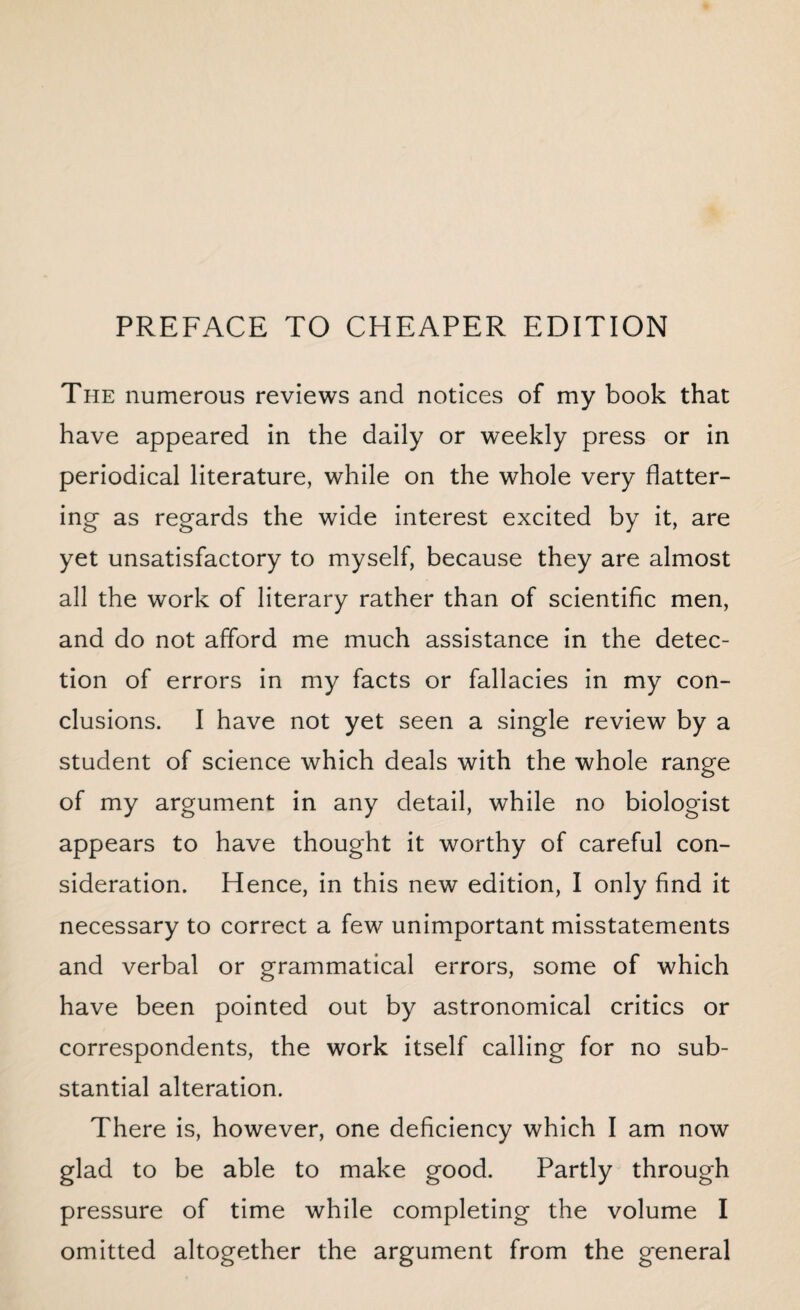 PREFACE TO CHEAPER EDITION The numerous reviews and notices of my book that have appeared in the daily or weekly press or in periodical literature, while on the whole very flatter¬ ing as regards the wide interest excited by it, are yet unsatisfactory to myself, because they are almost all the work of literary rather than of scientific men, and do not afford me much assistance in the detec¬ tion of errors in my facts or fallacies in my con¬ clusions. I have not yet seen a single review by a student of science which deals with the whole range of my argument in any detail, while no biologist appears to have thought it worthy of careful con¬ sideration. Hence, in this new edition, I only find it necessary to correct a few unimportant misstatements and verbal or grammatical errors, some of which have been pointed out by astronomical critics or correspondents, the work itself calling for no sub¬ stantial alteration. There is, however, one deficiency which I am now glad to be able to make good. Partly through pressure of time while completing the volume I omitted altogether the argument from the general