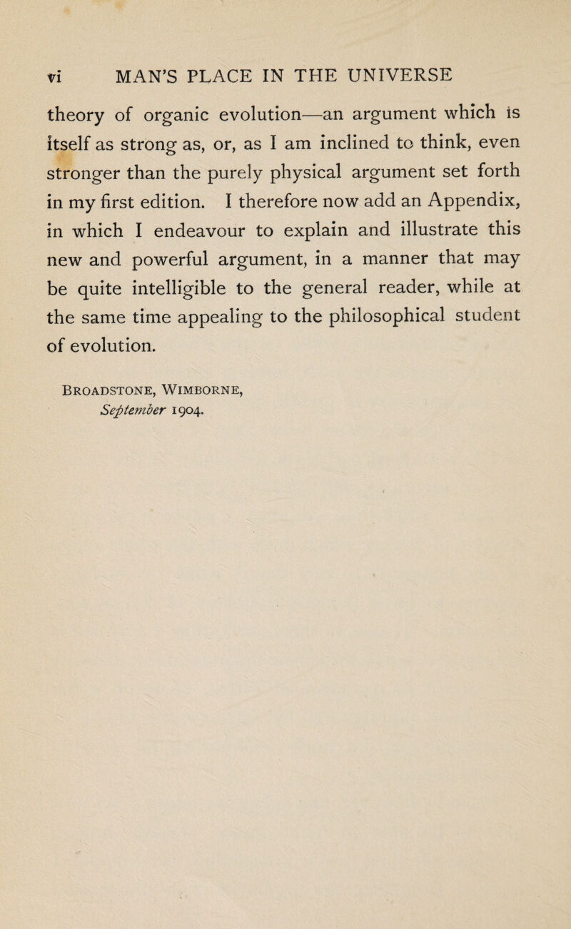 theory of organic evolution—an argument which is itself as strong as, or, as I am inclined to think, even stronger than the purely physical argument set forth in my first edition. I therefore now add an Appendix, in which I endeavour to explain and illustrate this new and powerful argument, in a manner that may be quite intelligible to the general reader, while at the same time appealing to the philosophical student of evolution. Broadstone, Wimborme, September 1904.