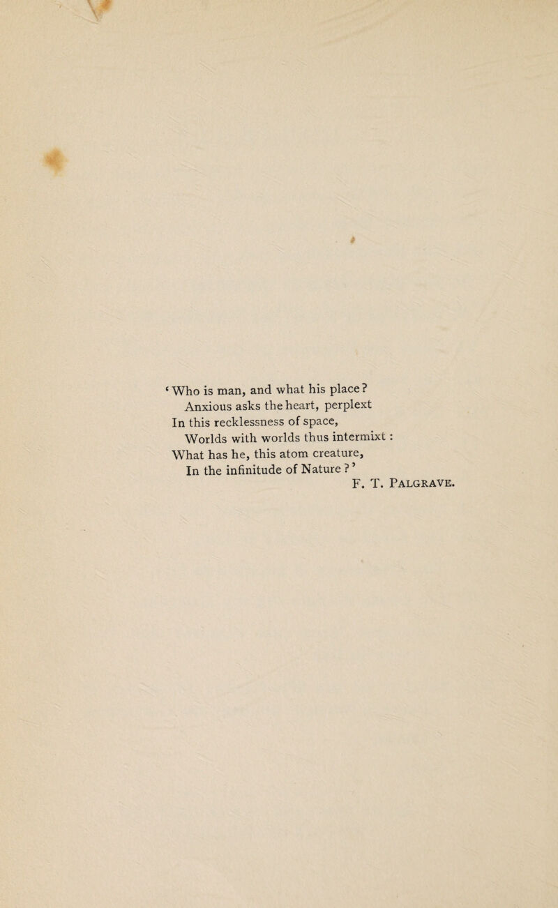 ‘ Who is man, and what his place ? Anxious asks the heart, perplext In this recklessness of space, Worlds with worlds thus intermixt: What has he, this atom creature. In the infinitude of Nature ? ’ F. T. Palgrave.