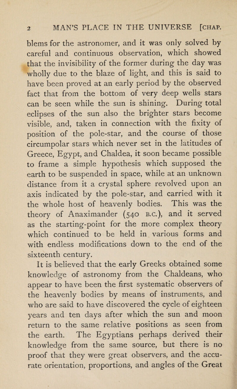 blems for the astronomer, and it was only solved by careful and continuous observation, which showed that the invisibility of the former during the day was wholly due to the blaze of light, and this is said to have been proved at an early period by the observed fact that from the bottom of very deep wells stars can be seen while the sun is shining. During total eclipses of the sun also the brighter stars become visible, and, taken in connection with the fixity of position of the pole-star, and the course of those circumpolar stars which never set in the latitudes of Greece, Egypt, and Chaldea, it soon became possible to frame a simple hypothesis which supposed the earth to be suspended in space, while at an unknown distance from it a crystal sphere revolved upon an axis indicated by the pole-star, and carried with it the whole host of heavenly bodies. This was the theory of Anaximander (540 b.c.), and it served as the starting-point for the more complex theory which continued to be held in various forms and with endless modifications down to the end of the sixteenth century. It is believed that the early Greeks obtained some knowledge of astronomy from the Chaldeans, who appear to have been the first systematic observers of the heavenly bodies by means of instruments, and who are said to have discovered the cycle of eighteen years and ten days after which the sun and moon return to the same relative positions as seen from the earth. The Egyptians perhaps derived their knowledge from the same source, but there is no proof that they were great observers, and the accu¬ rate orientation, proportions, and angles of the Great