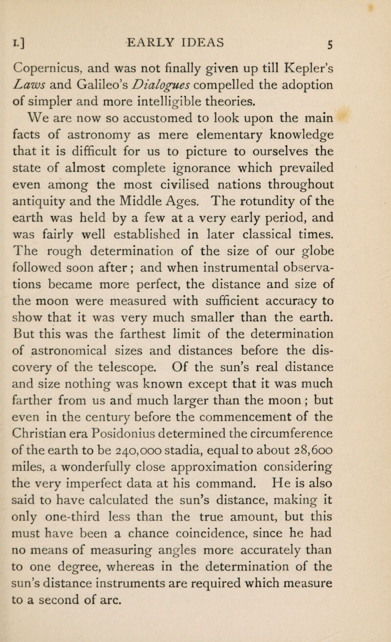 Copernicus, and was not finally given up till Kepler’s Laws and Galileo’s Dialogues compelled the adoption of simpler and more intelligible theories. We are now so accustomed to look upon the main facts of astronomy as mere elementary knowledge that it is difficult for us to picture to ourselves the state of almost complete ignorance which prevailed even among the most civilised nations throughout antiquity and the Middle Ages. The rotundity of the earth was held by a few at a very early period, and was fairly well established in later classical times. The rough determination of the size of our globe followed soon after; and when instrumental observa¬ tions became more perfect, the distance and size of the moon were measured with sufficient accuracy to show that it was very much smaller than the earth. But this was the farthest limit of the determination of astronomical sizes and distances before the dis¬ covery of the telescope. Of the sun’s real distance and size nothing was known except that it was much farther from us and much larger than the moon ; but even in the century before the commencement of the Christian era Posidonius determined the circumference of the earth to be 240,000 stadia, equal to about 28,600 miles, a wonderfully close approximation considering the very imperfect data at his command. He is also said to have calculated the sun’s distance, making it only one-third less than the true amount, but this must have been a chance coincidence, since he had no means of measuring angles more accurately than to one degree, whereas in the determination of the sun’s distance instruments are required which measure to a second of arc.