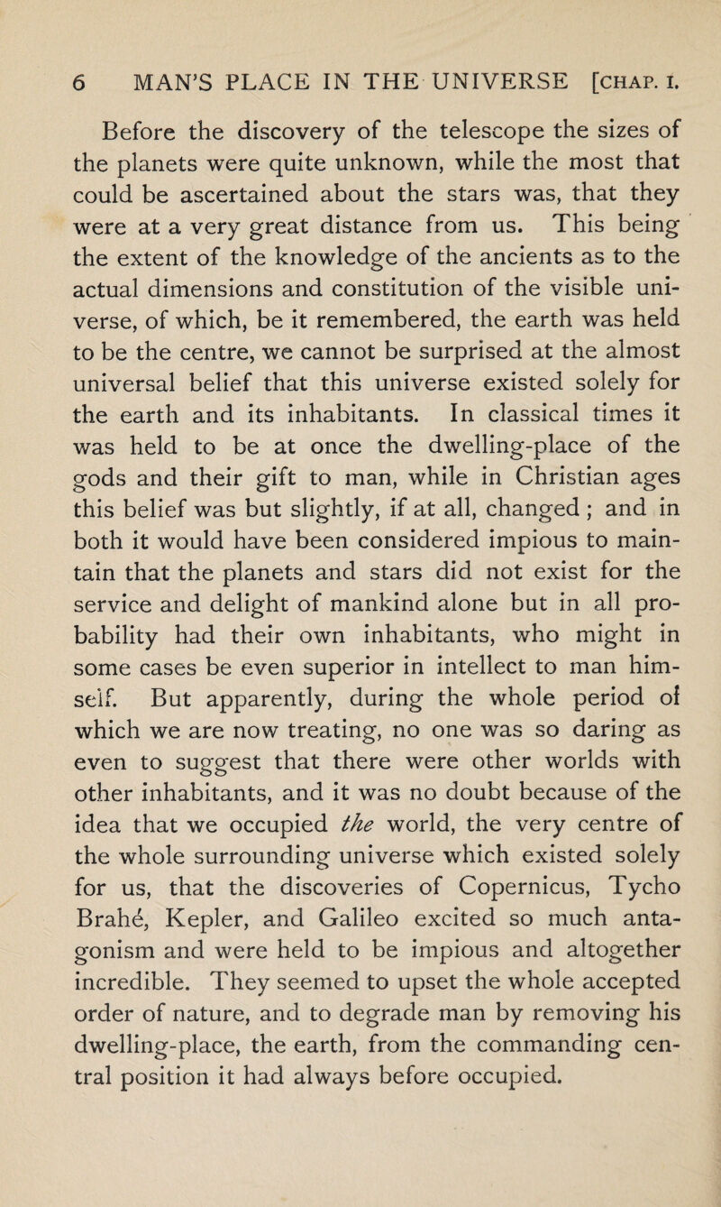 Before the discovery of the telescope the sizes of the planets were quite unknown, while the most that could be ascertained about the stars was, that they were at a very great distance from us. This being the extent of the knowledge of the ancients as to the actual dimensions and constitution of the visible uni¬ verse, of which, be it remembered, the earth was held to be the centre, we cannot be surprised at the almost universal belief that this universe existed solely for the earth and its inhabitants. In classical times it was held to be at once the dwelling-place of the gods and their gift to man, while in Christian ages this belief was but slightly, if at all, changed ; and in both it would have been considered impious to main¬ tain that the planets and stars did not exist for the service and delight of mankind alone but in all pro¬ bability had their own inhabitants, who might in some cases be even superior in intellect to man him¬ self. But apparently, during the whole period ol which we are now treating, no one was so daring as even to suggest that there were other worlds with other inhabitants, and it was no doubt because of the idea that we occupied the world, the very centre of the whole surrounding universe which existed solely for us, that the discoveries of Copernicus, Tycho Brahe, Kepler, and Galileo excited so much anta¬ gonism and were held to be impious and altogether incredible. They seemed to upset the whole accepted order of nature, and to degrade man by removing his dwelling-place, the earth, from the commanding cen¬ tral position it had always before occupied.