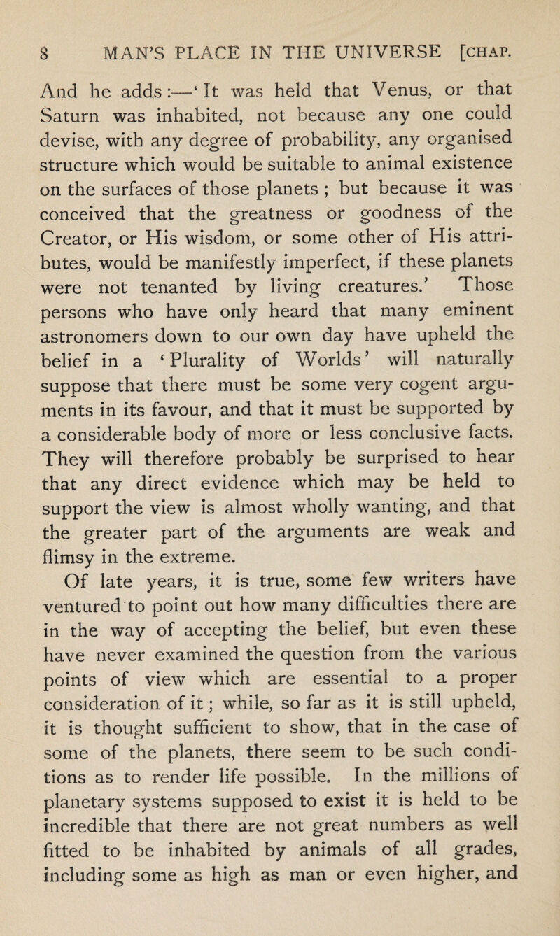 And he adds:—‘It was held that Venus, or that Saturn was inhabited, not because any one could devise, with any degree of probability, any organised structure which would be suitable to animal existence on the surfaces of those planets ; but because it was conceived that the greatness or goodness of the Creator, or His wisdom, or some other of His attri¬ butes, would be manifestly imperfect, if these planets were not tenanted by living creatures.’ Those persons who have only heard that many eminent astronomers down to our own day have upheld the belief in a ‘Plurality of Worlds’ will naturally suppose that there must be some very cogent argu¬ ments in its favour, and that it must be supported by a considerable body of more or less conclusive facts. They will therefore probably be surprised to hear that any direct evidence which may be held to support the view is almost wholly wanting, and that the greater part of the arguments are weak and flimsy in the extreme. Of late years, it is true, some few writers have ventured to point out how many difficulties there are in the way of accepting the belief, but even these have never examined the question from the various points of view which are essential to a proper consideration of it; while, so far as it is still upheld, it is thought sufficient to show, that in the case of some of the planets, there seem to be such condi¬ tions as to render life possible. In the millions of planetary systems supposed to exist it is held to be incredible that there are not great numbers as well fitted to be inhabited by animals of all grades, including some as high as man or even higher, and