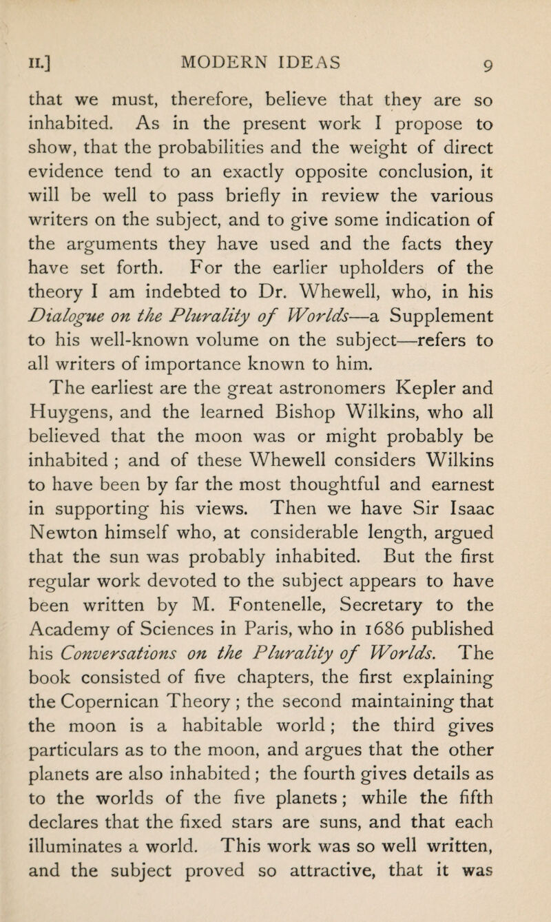 that we must, therefore, believe that they are so inhabited. As in the present work I propose to show, that the probabilities and the weight of direct evidence tend to an exactly opposite conclusion, it will be well to pass briefly in review the various writers on the subject, and to give some indication of the arguments they have used and the facts they have set forth. For the earlier upholders of the theory I am indebted to Dr. Whewell, who, in his Dialogue on the Plurality of Worlds—a Supplement to his well-known volume on the subject—refers to all writers of importance known to him. The earliest are the great astronomers Kepler and Huygens, and the learned Bishop Wilkins, who all believed that the moon was or might probably be inhabited ; and of these Whewell considers Wilkins to have been by far the most thoughtful and earnest in supporting his views. Then we have Sir Isaac Newton himself who, at considerable length, argued that the sun was probably inhabited. But the first regular work devoted to the subject appears to have been written by M. Fontenelle, Secretary to the Academy of Sciences in Paris, who in 1686 published his Conversations on the Plurality of Worlds. The book consisted of five chapters, the first explaining the Copernican Theory ; the second maintaining that the moon is a habitable world; the third gives particulars as to the moon, and argues that the other planets are also inhabited ; the fourth gives details as to the worlds of the five planets; while the fifth declares that the fixed stars are suns, and that each illuminates a world. This work was so well written, and the subject proved so attractive, that it was