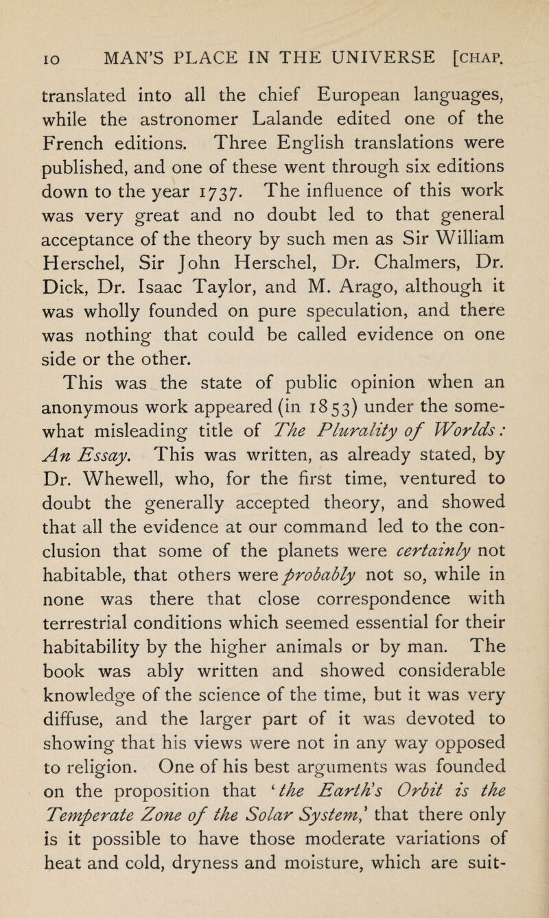 translated into all the chief European languages, while the astronomer Lalande edited one of the French editions. Three English translations were published, and one of these went through six editions down to the year 1737. The influence of this work was very great and no doubt led to that general acceptance of the theory by such men as Sir William Herschel, Sir John Herschel, Dr. Chalmers, Dr. Dick, Dr. Isaac Taylor, and M. Arago, although it was wholly founded on pure speculation, and there was nothing that could be called evidence on one side or the other. This was the state of public opinion when an anonymous work appeared (in 1853) under the some¬ what misleading title of The Plurality of Worlds: An Essay. This was written, as already stated, by Dr. Whewell, who, for the first time, ventured to doubt the generally accepted theory, and showed that all the evidence at our command led to the con¬ clusion that some of the planets were certainly not habitable, that others were probably not so, while in none was there that close correspondence with terrestrial conditions which seemed essential for their habitability by the higher animals or by man. The book was ably written and showed considerable knowledge of the science of the time, but it was very diffuse, and the larger part of it was devoted to showing that his views were not in any way opposed to religion. One of his best arguments was founded on the proposition that ‘ the Earth's Orbit is the Temperate Zone of the Solar System ' that there only is it possible to have those moderate variations of heat and cold, dryness and moisture, which are suit-