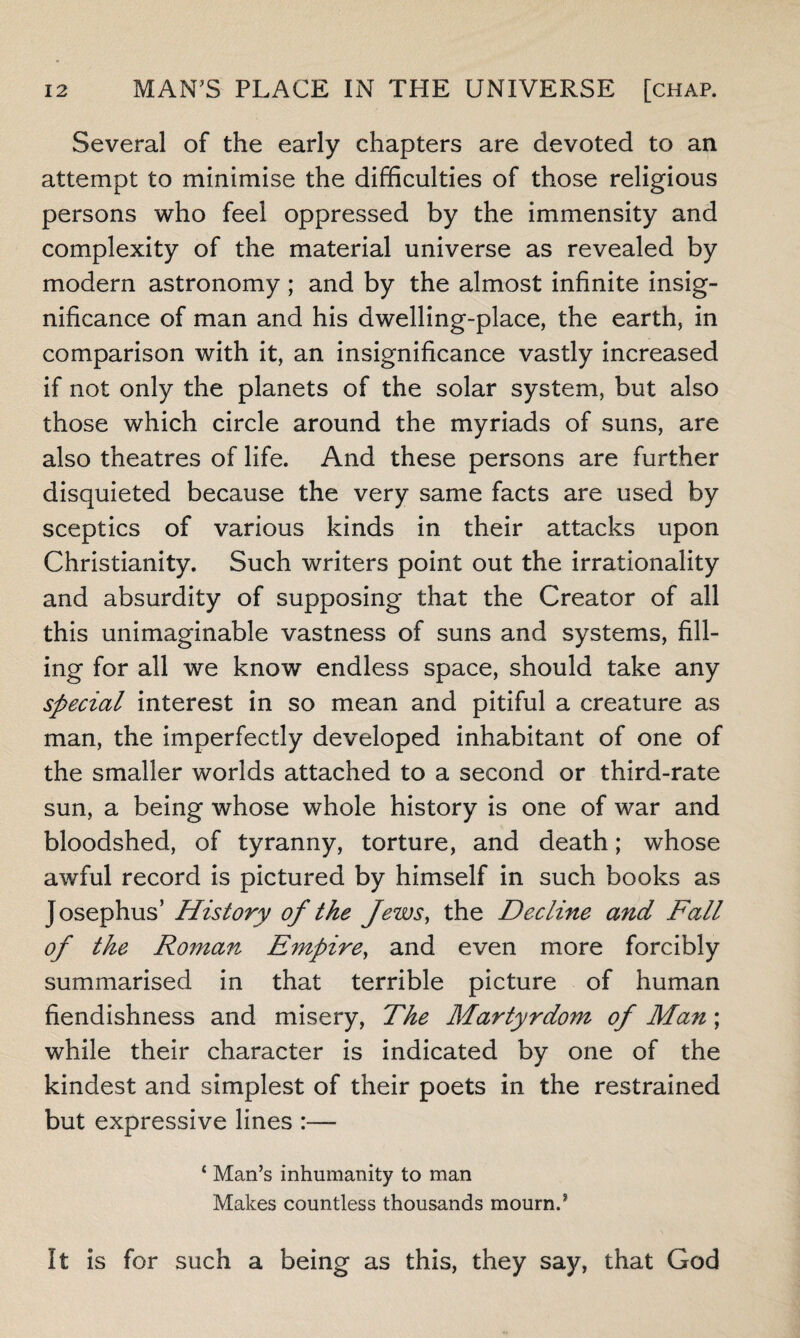 Several of the early chapters are devoted to an attempt to minimise the difficulties of those religious persons who feel oppressed by the immensity and complexity of the material universe as revealed by modern astronomy ; and by the almost infinite insig¬ nificance of man and his dwelling-place, the earth, in comparison with it, an insignificance vastly increased if not only the planets of the solar system, but also those which circle around the myriads of suns, are also theatres of life. And these persons are further disquieted because the very same facts are used by sceptics of various kinds in their attacks upon Christianity. Such writers point out the irrationality and absurdity of supposing that the Creator of all this unimaginable vastness of suns and systems, fill¬ ing for all we know endless space, should take any special interest in so mean and pitiful a creature as man, the imperfectly developed inhabitant of one of the smaller worlds attached to a second or third-rate sun, a being whose whole history is one of war and bloodshed, of tyranny, torture, and death; whose awful record is pictured by himself in such books as Josephus’ History of the Jews, the Decline and Fall of the Roman Empire, and even more forcibly summarised in that terrible picture of human fiendishness and misery, The Martyrdom of Man; while their character is indicated by one of the kindest and simplest of their poets in the restrained but expressive lines :— ‘ Man’s inhumanity to man Makes countless thousands mourn.? It is for such a being as this, they say, that God