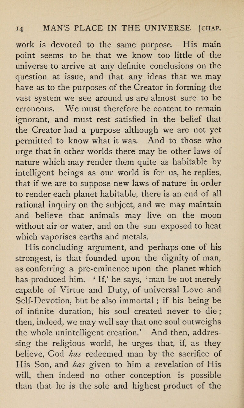 work is devoted to the same purpose. His main point seems to be that we know too little of the universe to arrive at any definite conclusions on the question at issue, and that any ideas that we may have as to the purposes of the Creator in forming the vast system we see around us are almost sure to be erroneous. We must therefore be content to remain ignorant, and must rest satisfied in the belief that the Creator had a purpose although we are not yet permitted to know what it was. And to those who urge that in other worlds there may be other laws of nature which may render them quite as habitable by intelligent beings as our world is fcr us, he replies, that if we are to suppose new laws of nature in order to render each planet habitable, there is an end of all rational inquiry on the subject, and we may maintain and believe that animals may live on the moon without air or water, and on the sun exposed to heat which vaporises earths and metals. His concluding argument, and perhaps one of his strongest, is that founded upon the dignity of man, as conferring a pre-eminence upon the planet which has produced him. * If,5 he says, ‘man be not merely capable of Virtue and Duty, of universal Love and Self-Devotion, but be also immortal ; if his being be of infinite duration, his soul created never to die; then, indeed, we may well say that one soul outweighs the whole unintelligent creation.5 And then, addres¬ sing the religious world, he urges that, if, as they believe, God has redeemed man by the sacrifice of His Son, and has given to him a revelation of His will, then indeed no other conception is possible than that he is the sole and highest product of the