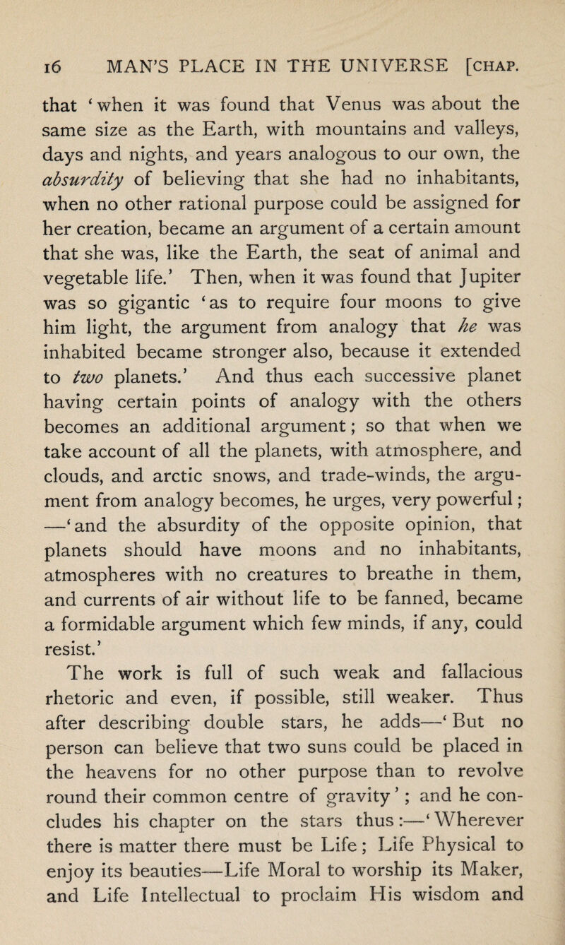 that ‘when it was found that Venus was about the same size as the Earth, with mountains and valleys, days and nights, and years analogous to our own, the absurdity of believing that she had no inhabitants, when no other rational purpose could be assigned for her creation, became an argument of a certain amount that she was, like the Earth, the seat of animal and vegetable life.5 Then, when it was found that Jupiter was so gigantic ‘as to require four moons to give him light, the argument from analogy that he was inhabited became stronger also, because it extended to two planets.’ And thus each successive planet having certain points of analogy with the others becomes an additional argument; so that when we take account of all the planets, with atmosphere, and clouds, and arctic snows, and trade-winds, the argu¬ ment from analogy becomes, he urges, very powerful; —‘and the absurdity of the opposite opinion, that planets should have moons and no inhabitants, atmospheres with no creatures to breathe in them, and currents of air without life to be fanned, became a formidable argument which few minds, if any, could resist.’ The work is full of such weak and fallacious rhetoric and even, if possible, still weaker. Thus after describing double stars, he adds—‘ But no person can believe that two suns could be placed in the heavens for no other purpose than to revolve round their common centre of gravity ’; and he con¬ cludes his chapter on the stars thus :—‘ Wherever there is matter there must be Life; Life Physical to enjoy its beauties—Life Moral to worship its Maker, and Life Intellectual to proclaim His wisdom and