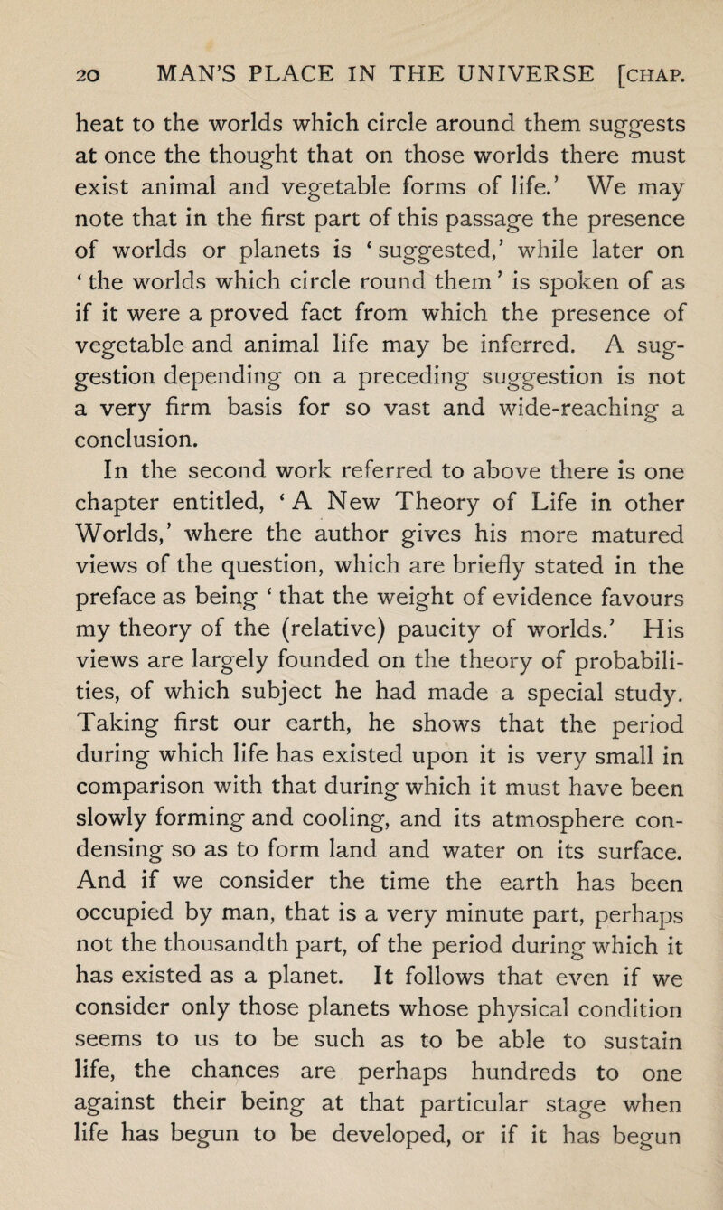 heat to the worlds which circle around them suggests at once the thought that on those worlds there must exist animal and vegetable forms of life.’ We may note that in the first part of this passage the presence of worlds or planets is ‘ suggested,’ while later on ‘ the worlds which circle round them ’ is spoken of as if it were a proved fact from which the presence of vegetable and animal life may be inferred. A sug¬ gestion depending on a preceding suggestion is not a very firm basis for so vast and wide-reaching a conclusion. In the second work referred to above there is one chapter entitled, ‘A New Theory of Life in other Worlds,’ where the author gives his more matured views of the question, which are briefly stated in the preface as being ‘ that the weight of evidence favours my theory of the (relative) paucity of worlds/ His views are largely founded on the theory of probabili¬ ties, of which subject he had made a special study. Taking first our earth, he shows that the period during which life has existed upon it is very small in comparison with that during which it must have been slowly forming and cooling, and its atmosphere con¬ densing so as to form land and water on its surface. And if we consider the time the earth has been occupied by man, that is a very minute part, perhaps not the thousandth part, of the period during which it has existed as a planet. It follows that even if we consider only those planets whose physical condition seems to us to be such as to be able to sustain life, the chances are perhaps hundreds to one against their being at that particular stage when life has begun to be developed, or if it has begun