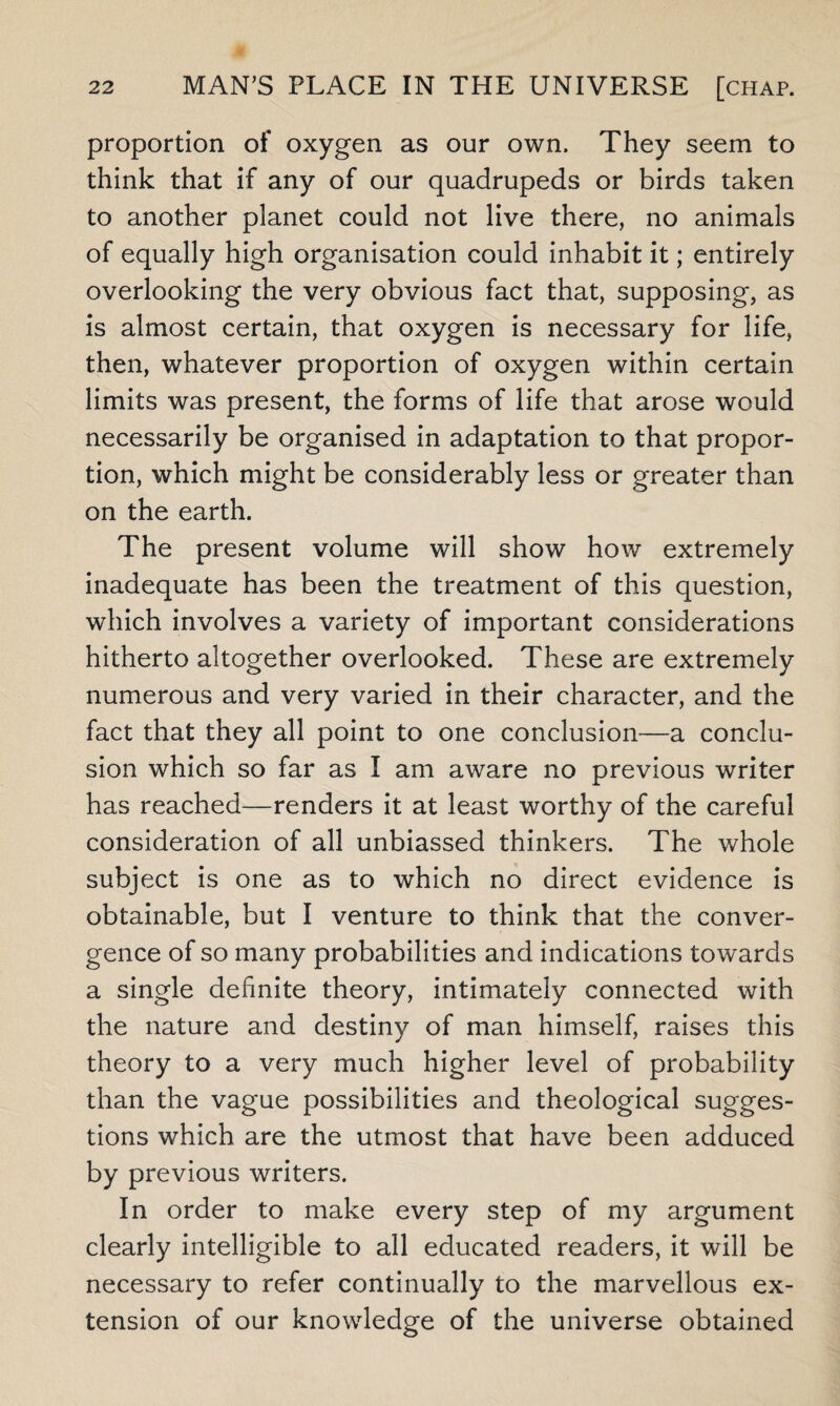 proportion of oxygen as our own. They seem to think that if any of our quadrupeds or birds taken to another planet could not live there, no animals of equally high organisation could inhabit it; entirely overlooking the very obvious fact that, supposing, as is almost certain, that oxygen is necessary for life, then, whatever proportion of oxygen within certain limits was present, the forms of life that arose would necessarily be organised in adaptation to that propor¬ tion, which might be considerably less or greater than on the earth. The present volume will show how extremely inadequate has been the treatment of this question, which involves a variety of important considerations hitherto altogether overlooked. These are extremely numerous and very varied in their character, and the fact that they all point to one conclusion—a conclu¬ sion which so far as I am aware no previous writer has reached—renders it at least worthy of the careful consideration of all unbiassed thinkers. The whole subject is one as to which no direct evidence is obtainable, but I venture to think that the conver¬ gence of so many probabilities and indications towards a single definite theory, intimately connected with the nature and destiny of man himself, raises this theory to a very much higher level of probability than the vague possibilities and theological sugges¬ tions which are the utmost that have been adduced by previous writers. In order to make every step of my argument clearly intelligible to all educated readers, it will be necessary to refer continually to the marvellous ex¬ tension of our knowledge of the universe obtained