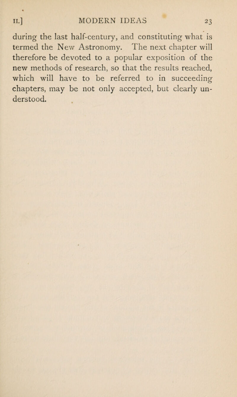 during the last half-century, and constituting what is termed the New Astronomy. The next chapter will therefore be devoted to a popular exposition of the new methods of research, so that the results reached, which will have to be referred to in succeeding chapters, may be not only accepted, but clearly un¬ derstood.