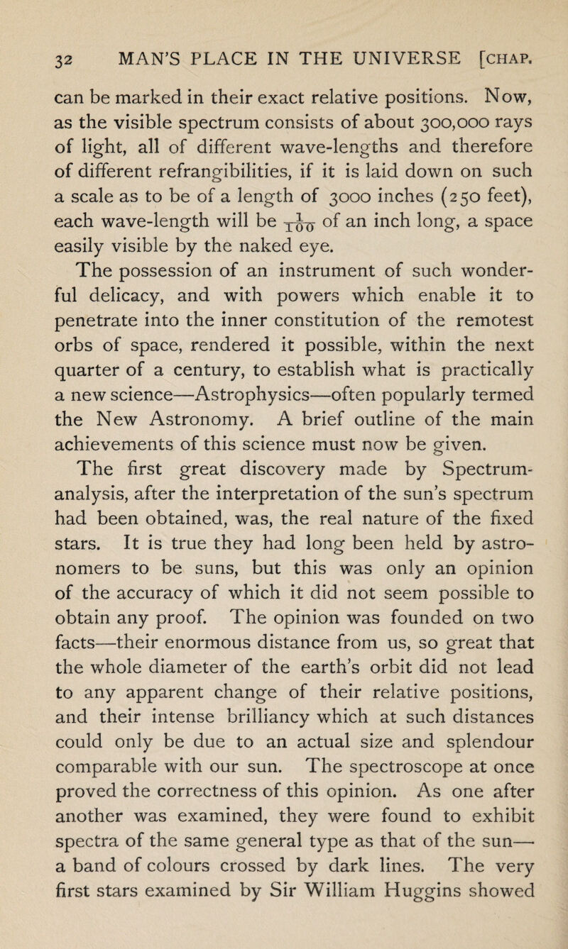 can be marked in their exact relative positions. Now, as the visible spectrum consists of about 300,000 rays of light, all of different wave-lengths and therefore of different refrangibilities, if it is laid down on such a scale as to be of a length of 3000 inches (250 feet), each wave-length will be of an inch long, a space easily visible by the naked eye. The possession of an instrument of such wonder¬ ful delicacy, and with powers which enable it to penetrate into the inner constitution of the remotest orbs of space, rendered it possible, within the next quarter of a century, to establish what is practically a new science—Astrophysics—often popularly termed the New Astronomy. A brief outline of the main achievements of this science must now be given. The first great discovery made by Spectrum- analysis, after the interpretation of the sun s spectrum had been obtained, was, the real nature of the fixed stars. It is true they had long been held by astro¬ nomers to be suns, but this was only an opinion of the accuracy of which it did not seem possible to obtain any proof. The opinion was founded on two facts—their enormous distance from us, so great that the whole diameter of the earth’s orbit did not lead to any apparent change of their relative positions, and their intense brilliancy which at such distances could only be due to an actual size and splendour comparable with our sun. The spectroscope at once proved the correctness of this opinion. As one after another was examined, they were found to exhibit spectra of the same general type as that of the sun—- a band of colours crossed by dark lines. The very first stars examined by Sir William Huggins showed