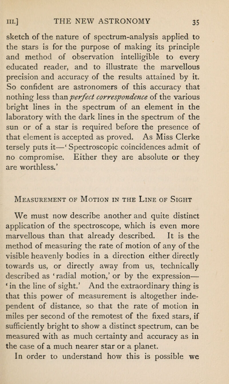 sketch of the nature of spectrum-analysis applied to the stars is for the purpose of making its principle and method of observation intelligible to every educated reader, and to illustrate the marvellous precision and accuracy of the results attained by it. So confident are astronomers of this accuracy that nothing less than perfect correspondence of the various bright lines in the spectrum of an element in the laboratory with the dark lines in the spectrum of the sun or of a star is required before the presence of that element is accepted as proved. As Miss Clerke tersely puts it—‘ Spectroscopic coincidences admit of no compromise. Either they are absolute or they are worthless.’ Measurement of Motion in the Line of Sight We must now describe another and quite distinct application of the spectroscope, which is even more marvellous than that already described. It is the method of measuring the rate of motion of any of the visible heavenly bodies in a direction either directly towards us, or directly away from us, technically described as ‘radial motion,’ or by the expression— 4 in the line of sight.’ And the extraordinary thing is that this power of measurement is altogether inde¬ pendent of distance, so that the rate of motion in miles per second of the remotest of the fixed stars, if sufficiently bright to show a distinct spectrum, can be measured with as much certainty and accuracy as in the case of a much nearer star or a planet. In order to understand how this is possible we